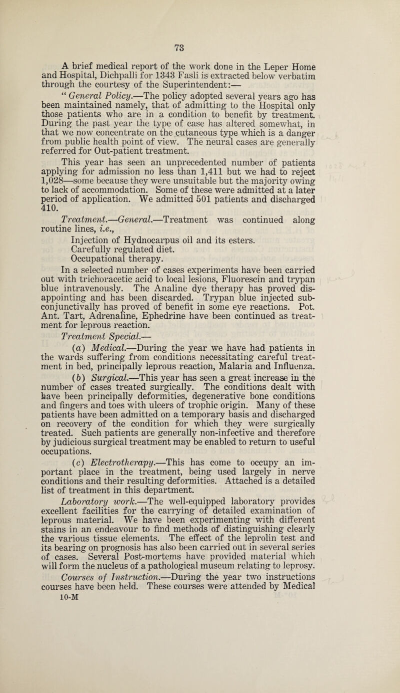 A brief medical report of the work done in the Leper Home and Hospital, Dichpalli for 1343 Fasli is extracted below verbatim through the courtesy of the Superintendent:— “ General Policy.—The policy adopted several years ago has been maintained namely, that of admitting to the Hospital only those patients who are in a condition to benefit by treatment. During the past year the type of case has altered somewhat, in that we now concentrate on the cutaneous type which is a danger from public health point of view. The neural cases are generally referred for Out-patient treatment. This year has seen an unprecedented number of patients applying for admission no less than 1,411 but we had to reject 1,028—some because they were unsuitable but the majority owing to lack of accommodation. Some of these were admitted at a later period of application. We admitted 501 patients and discharged 410. Treatment.—General.—Treatment was continued along routine lines, i.e., Injection of Hydnocarpus oil and its esters. Carefully regulated diet. Occupational therapy. In a selected number of cases experiments have been carried out with trichoracetic acid to local lesions, Fluorescin and trypan blue intravenously. The Analine dye therapy has proved dis¬ appointing and has been discarded. Trypan blue injected sub¬ con junctivally has proved of benefit in some eye reactions. Pot. Ant. Tart, Adrenaline, Ephedrine have been continued as treat¬ ment for leprous reaction. Treatment Special.— (a) Medical.—During the year we have had patients in the wards suffering from conditions necessitating careful treat¬ ment in bed, principally leprous reaction, Malaria and Influenza. (b) Surgical.—This year has seen a great increase in the number of cases treated surgically. The conditions dealt with have been principally deformities, degenerative bone conditions and fingers and toes with ulcers of trophic origin. Many of these patients have been admitted on a temporary basis and discharged on recovery of the condition for which they were surgically treated. Such patients are generally non-infective and therefore by judicious surgical treatment may be enabled to return to useful occupations. (c) Electrotherapy.—This has come to occupy an im¬ portant place in the treatment, being used largely in nerve conditions and their resulting deformities. Attached is a detailed list of treatment in this department. Laboratory work.—The well-equipped laboratory provides excellent facilities for the carrying of detailed examination of leprous material. We have been experimenting with different stains in an endeavour to find methods of distinguishing clearly the various tissue elements. The effect of the leprolin test and its bearing on prognosis has also been carried out in several series of cases. Several Post-mortems have provided material which will form the nucleus of a pathological museum relating to leprosy. Courses of Instruction.—During the year two instructions courses have been held. These courses were attended by Medical