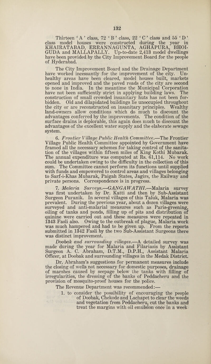 Thirteen ‘ A ’ class, 72 ‘ B ’ class, 22 ‘ C * class and 55 * D ’ class model houses were constructed during the year in KHAIRATABAD, ERRANNAGUNTA, AGHAPURA, BHOI- GUDA and MALLAPALLY. Up-to-date 2,413 model dwellings have been provided by the City Improvement Board for the people of Hyderabad. The City Improvement Board and the Drainage Department have worked incessantly for the improvement of the city. Un¬ healthy areas have been cleared, model houses built, markets opened and improved and the paved roads of the city are second to none in India. In the meantime the Municipal Corporation have not been sufficiently strict in applying building laws. The construction of small crowded insanitary huts has not been for¬ bidden. Old and dilapidated buildings lie unoccupied throughout the city or are reconstructed on insanitary principles. Wealthy land-owners allow conditions which do much to discount the advantages conferred by the improvements. The condition of the surface drains, is deplorable, this again does much to discount the advantages of the excellent water supply and the elaborate sewage system. 6. Frontier Village Public Health Committee.—The Frontier Village Public Health Committee appointed by Government have framed all the necessary schemes for taking control of the sanita¬ tion of the villages within fifteen miles of King Kothi Mubarak. The annual expenditure was computed at Rs. 61,114. No work could be undertaken owing to the difficulty in the collection of this sum. The Committee cannot perform its functions until supplied with funds and empowered to control areas and villages belonging to Sarf-i-Khas Mubarak, Paigah States, Jagirs, the Railway and private persons. Correspondence is in progress. 7. Malaria Surveys.—GANG AW AT HI.—Malaria survey was first undertaken by Dr. Katti and then by Sub-Assistant Surgeon Puranik. In several villages of this Taluk, Malaria was prevalent. During the previous year, about a dozen villages were surveyed and anti-malarial measures such as Paris-greening, oiling of tanks and ponds, filling up of pits and distribution of quinine were carried out and these measures were repeated in 1343 Fasli also. Owing to the outbreak of plague, Malaria work was much hampered and had to be given up. From the reports submitted in 1342 Fasli by the two Sub-Assistant Surgeons there was distinct improvement. Doobak and surrounding villages.—A detailed survey was made during the year for Malaria and Filariasis by Assistant Surgeon A. C. Abraham, D.T.M., D.P.H., Assistant Malaria Officer, at Doobak and surrounding villages in the Medak District. Dr. Abraham’s suggestions for permanent measures include the closing of wells not necessary for domestic purposes, drainage of marshes caused by seepage below the tanks with filling of irregularities, the dressing of the banks of Peddacheru and the provision of mosquito-proof houses for the police. The Revenue Department was recommended:— 1. to consider the possibility of encouraging the people of Doobak, Chekode and Lachapet to clear the weeds and vegetation from Peddacheru, cut the banks and treat the margins with oil emulsion once in a week
