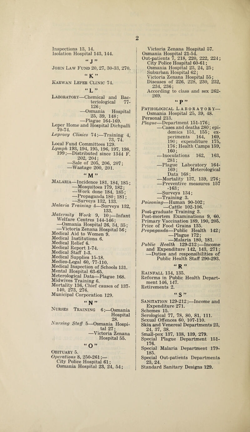 Inspections 13, 14. Isolation Hospital 143, 144. “ J ” John Law Fund 20, 27, 30-33, 270. “ K ” Karwan Leper Clinic 74. “ L ” Laboratory—Chemical and Bac¬ teriological 77- 126; —Osmania Hospital 25, 39, 148; —Plague 164-169. Leper Home and Hospital Dichpalli 70-74. Leprosy Clinics 74;—Training 4, 73, 74. Local Fund Committees 129. Lymph 193, 194, 195, 196, 197, 198, 199;—Distributed since 1344 F. 202, 204; —Sale of 205, 206, 207; —Wastage 200, 201. “ M ” Malaria—Incidence 181, 184, 185; —Mosquitoes 179, 182; —Work done 184, 185; —Propaganda 180; 181; —Surveys 132, 133. Malaria Training 4—Surveys 132, 133. Maternity Work 9, 10;—Infant Welfare Centres 144-146; —Osmania Hospital 26, 34, 35 ; —Victoria Zenana Hospital 56; Medical Aid to Women 9. Medical Institutions 6. Medical Relief 6. Medical Report 1-74. Medical Staff 1-3. Medical Supplies 15-18. Medico-Legal 60, 77-110. Medical Inspection of Schools 131. Mental Hospital 63-65. Meterological Data—Plague 168. Midwives Training 6. Mortality 136, Chief causes of 137- 140, 273, 276. Municipal Corporation 129. “N” Nurses Training 6;—Osmania Hospital 28 Nursing Staff 5—Osmania Hospi¬ tal 27; —Victoria Zenana Hospital 55. “O” Obituary 5. Operations 8, 250-261;— City Police Hospital 61; Osmania Hospital 23, 24, 54; Victoria Zenana Hospital 57. Osmania Hospital 21-54. Out-patients 7, 218, 220, 222, 224; City Police Hospital 60-61; Osmania Hospital 23, 24, 25; Suburban Hospital 62; Victoria Zenana Hospital 55; Diseases of 226, 228, 230, 232, 234, 236; According to class and sex 262- 269. « p Pathological Laboratory— Osmania Hospital 25, 39, 48. Personal 213. Plague—Department 151-176; —Cases and deaths 280; epi¬ demics 151, 155; ex¬ periments 164, 169, 190; expenditure 175, 176; Health Camps 159, 160; —Inoculations 162, 163, 281; —Plague Laboratory 164- 169; Meterological Data 168; —Mortality 137, 139, 276; —Preventive measures 157 -163; —Surveys 134; —Training 3. Poisoning—Human 90-102; —Cattle 102-106. Post-graduate Training 3. Post-mortem Examinations 9, 60. Primary Vaccination 189, 190, 205. Price of Food Grains 135. Propaganda—Public Health 142; —Plague 172; —Malaria 180, 181. Public Health 129-212;—Income and Expenditure 142, 143, 271; —Duties and responsibilities of Public Health Staff 290-293. “R” Rainfall 134, 135. Reforms in Public Health Depart¬ ment 146, 147. Retirements 2. “ S ” Sanitation 129-212;—Income and Expenditure 271. Schemes 15. Serological 77, 78, 80, 81, 111. Sexual Offences 60, 107-110. Skin and Venereal Departments 23, 24, 37, 38. Small-pox 137, 138, 139, 279. Special Plague Department 151- 176. Special Malaria Department 179- 185. Special Out-patients Departments 23, 24. Standard Sanitary Designs 129.