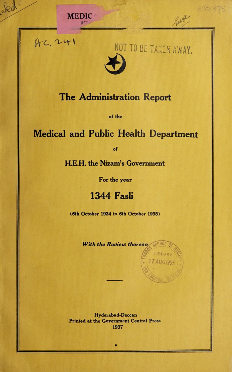 MEDIC NOT TO BE TAXES AWAY. The Administration Report of the Medical and Public Health Department of .E.H. the Nizam’s Government For the year 1344 Fasli (6th October 1934 to 6th October 1935) Hyderabad-Deccan Printed at the Government Central Press 1937