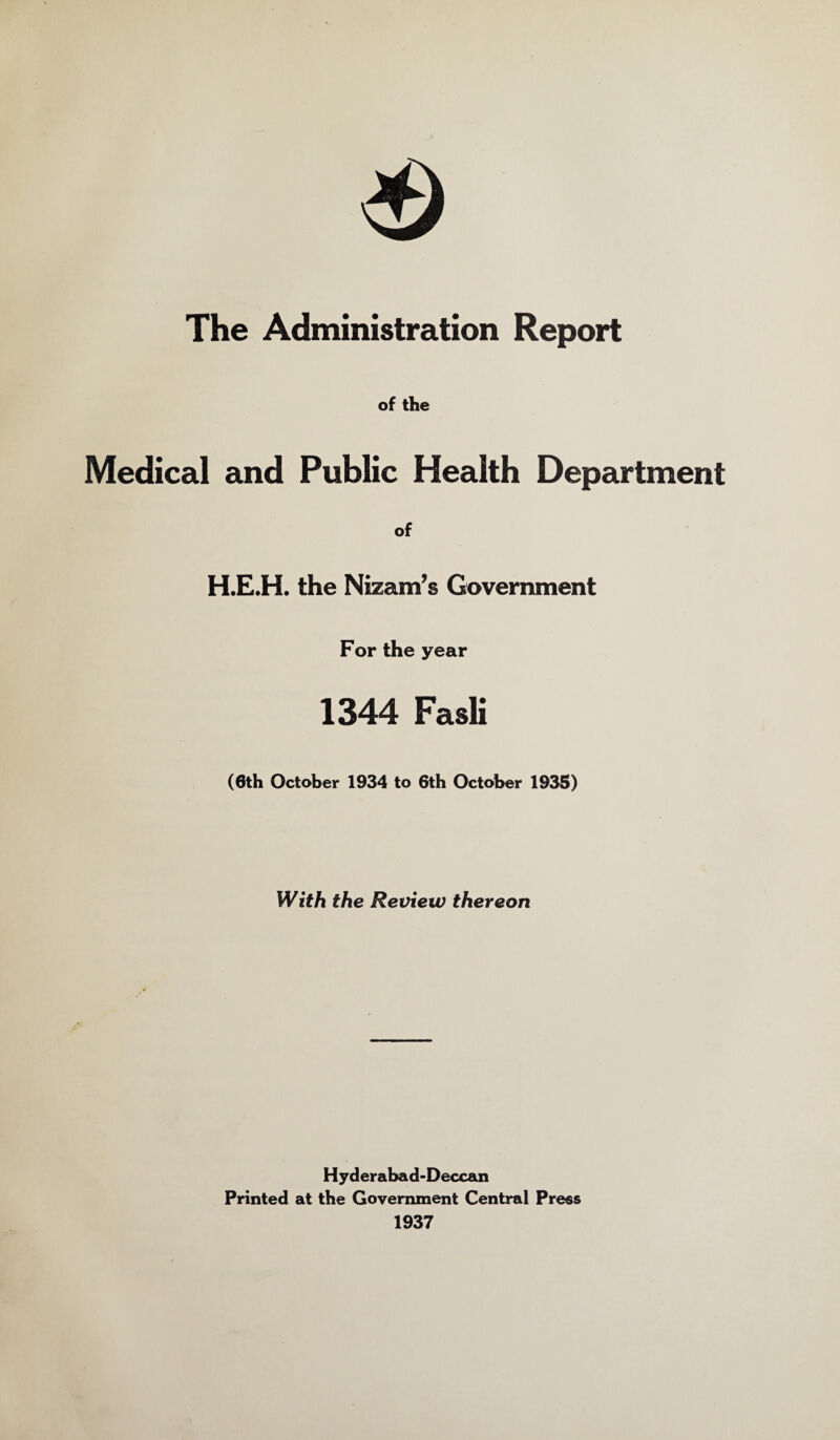 The Administration Report of the Medical and Public Health Department of H.E.H. the Nizam’s Government For the year 1344 Fasli (8th October 1934 to 6th October 1935) With the Review thereon Hyderabad-Deccan Printed at the Government Central Press 1937