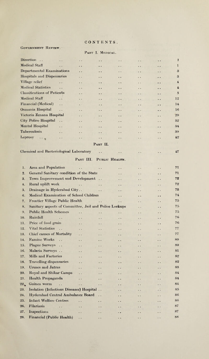 CON T E NTS. (iOVKRNMENT REVIEW Part I. Mf.dical. Direction . . . . . . . . . . .. .. I Medical Staff .. .. .. .. .. .. I Departmental Examinations .. .. . . .. .. 3 Hospitals and Dispensaries . . . . .. .. .. 3 Village relief . . . . .. . . . . .. 4 Medical Statistics . . . . .. .. .. .. 4 Classifications of Patients . . .. .. .. .. 5 Medical Staff . . . . . . . . .. .. 12 Financial (Medical) . . . . . . . . .. .. 14 Osmania Hospital . . .. .. .. .. .. 16 Victoria Zenana Hospital . . .. . . .. . . 29 City Police Hospital .. .. . . .. .. .. 32 Mental Hospital . . . , . . .. . . .. 34 Tuberculosis . . . . .. . . .. .. 39 Leprosy . . .. .. .. .. .. .. 42 Part II. Chemical and Bacteriological Laboratory .. . . . . .. 47 Part III. Public Health. 1. Area and Population .. .. .. .. .. 71 2. General Sanitary condition of the State . . .. .. 71 3. Town Improvement and Development . . . . .. .. 72 4. Rural uplift work . . . . . . .. . . 72 3. Drainage in Hyderabad City. . . . .. .. .. 73 6. Medical Examination of School Children .. .. .. 74 7. Frontier Village Public Health . . . . . . .. 75 8. Sanitary aspects of Committee, Jail and Police Lockups .. . . 75 9. Public Health Schemes .. .. .. .. .. 75 10. Rainfall . . . . . . . . . . .. 76 11. Price of food grain .. .. .. .. .. 76 12. Vital Statistics . . . . . . . . .. . . 77 13. Chief causes of Mortality . . . . . . . . . . 77 14. Famine Works .. .. .. .. .. .. 80 15. Plague Surveys . . . . . . .. .. . . 80 16. Malaria Surveys . . .. . . .. .. . . 81 17. Mills and Factories . . . . . . .. . . 82 18. Travelling dispensaries . . . . .. . . .. 82 19. Uruses and Jatras .. . . . . . . . . 83 20. Royal and Shikar Camps . . . . . . .. . . 84 21. Health Propaganda . . . . . . .. .. 84 22. # Guinea worm . . . . . . . . .. . . 84 23. Isolation (Infectious Diseases) Hospital . . .. .. . . 86 24. Hyderabad Central Ambulance Board .. . . .. . . 86 25. Infant Welfare Centres .. . . .. .. .. 86 26. Filariasis . . . . . . .. . . . . 87 27. Inspections . . .. .. .. .. .. 87 28. Financial (Public Health) .. .. . . .. .. 38