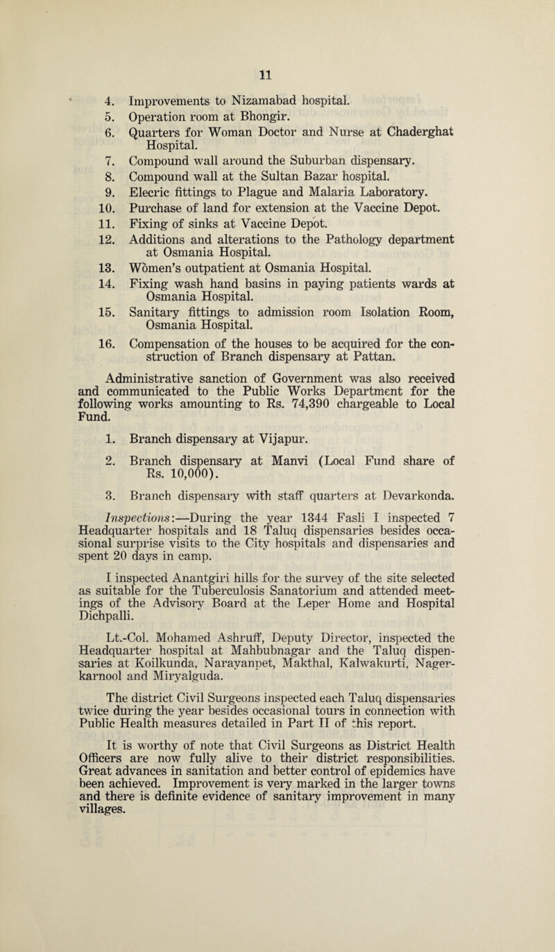 4. Improvements to Nizamabad hospital. 5. Operation room at Bhongir. 6. Quarters for Woman Doctor and Nurse at Chaderghat Hospital. 7. Compound wall around the Suburban dispensary. 8. Compound wall at the Sultan Bazar hospital. 9. Elecric fittings to Plague and Malaria Laboratory. 10. Purchase of land for extension at the Vaccine Depot. 11. Fixing of sinks at Vaccine Depot. 12. Additions and alterations to the Pathology department at Osmania Hospital. 13. Women’s outpatient at Osmania Hospital. 14. Fixing wash hand basins in paying patients wards at Osmania Hospital. 15. Sanitary fittings to admission room Isolation Room, Osmania Hospital. 16. Compensation of the houses to be acquired for the con¬ struction of Branch dispensary at Pattan. Administrative sanction of Government was also received and communicated to the Public Works Department for the following works amounting to Rs. 74,390 chargeable to Local Fund. 1. Branch dispensary at Vijapur. 2. Branch dispensary at Manvi (Local Fund share of Rs. 10,000). 3. Branch dispensary with staff quarters at Devarkonda. Inspections:—During the year 1344 Fasli I inspected 7 Headquarter hospitals and 18 Taluq dispensaries besides occa¬ sional surprise visits to the City hospitals and dispensaries and spent 20 days in camp. I inspected Anantgiri hills for the survey of the site selected as suitable for the Tuberculosis Sanatorium and attended meet¬ ings of the Advisory Board at the Leper Home and Hospital Dichpalli. Lt.-Col. Mohamed Ashruff, Deputy Director, inspected the Headquarter hospital at Mahbubnagar and the Taluq dispen¬ saries at Koilkunda, Naravanpet, Makthal, Kalwakurti, Nager- karnool and Miryalguda. The district Civil Surgeons inspected each Taluq dispensaries twice during the year besides occasional tours in connection with Public Health measures detailed in Part II of this report. It is worthy of note that Civil Surgeons as District Health Officers are now fully alive to their district responsibilities. Great advances in sanitation and better control of epidemics have been achieved. Improvement is very marked in the larger towns and there is definite evidence of sanitary improvement in many villages.