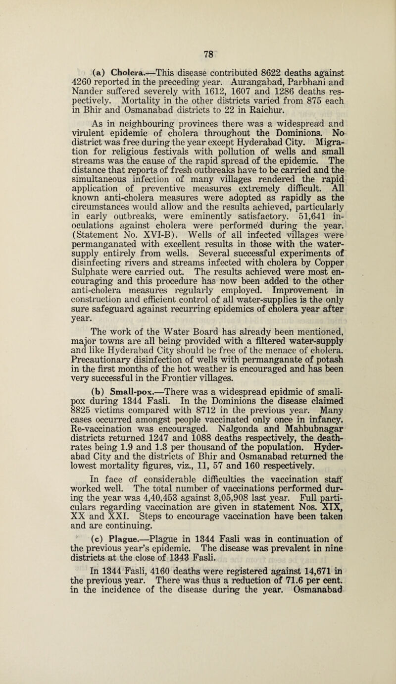 (a) Cholera.—This disease contributed 8622 deaths against 4260 reported in the preceding year. Aurangabad, Parbhani and Nander suffered severely with 1612, 1607 and 1286 deaths res¬ pectively. Mortality in the other districts varied from 875 each in Bhir and Osmanabad districts to 22 in Raichur. As in neighbouring provinces there was a widespread and virulent epidemic of cholera throughout the Dominions. No district was free during the year except Hyderabad City. Migra¬ tion for religious festivals with pollution of wells and small streams was the cause of the rapid spread of the epidemic. The distance that reports of fresh outbreaks have to be carried and the simultaneous infection of many villages rendered the rapid application of preventive measures extremely difficult. All known anti-cholera measures were adopted as rapidly as the circumstances would allow and the results achieved, particularly in early outbreaks, were eminently satisfactory. 51,641 in¬ oculations against cholera were performed during the year. (Statement No. XVI-B). Wells of all infected villages were permanganated with excellent results in those with the water- supply entirely from wells. Several successful experiments of disinfecting rivers and streams infected with cholera by Copper Sulphate were carried out. The results achieved were most en¬ couraging and this procedure has now been added to the other anti-cholera measures regularly employed. Improvement in construction and efficient control of all water-supplies is the only sure safeguard against recurring epidemics of cholera year after year. The work of the Water Board has already been mentioned, major towns are all being provided with a filtered water-supply and like Hyderabad City should be free of the menace of cholera. Precautionary disinfection of wells with permanganate of potash in the first months of the hot weather is encouraged and has been very successful in the Frontier villages. (b) Small-pox.—There was a widespread epidmic of small¬ pox during 1344 Fasli. In the Dominions the disease claimed 8825 victims compared with 8712 in the previous year. Many cases occurred amongst people vaccinated only once in infancy. Re-vaccination was encouraged. Nalgonda and Mahbubnagar districts returned 1247 and 1088 deaths respectively, the death- rates being 1.9 and 1.3 per thousand of the population. Hyder¬ abad City and the districts of Bhir and Osmanabad returned the lowest mortality figures, viz., 11, 57 and 160 respectively. In face o’f considerable difficulties the vaccination staff worked well. The total number of vaccinations performed dur¬ ing the year was 4,40,453 against 3,05,908 last year. Full parti¬ culars regarding vaccination are given in statement Nos. XIX, XX and XXI. Steps to encourage vaccination have been taken and are continuing. (c) Plague.—Plague in 1344 Fasli was in continuation of the previous year’s epidemic. The disease was prevalent in nine districts at the close of 1343 Fasli. In 1344 Fasli, 4160 deaths were registered against 14,671 in the previous year. There was thus a reduction of 71.6 per cent, in the incidence of the disease during the year. Osmanabad