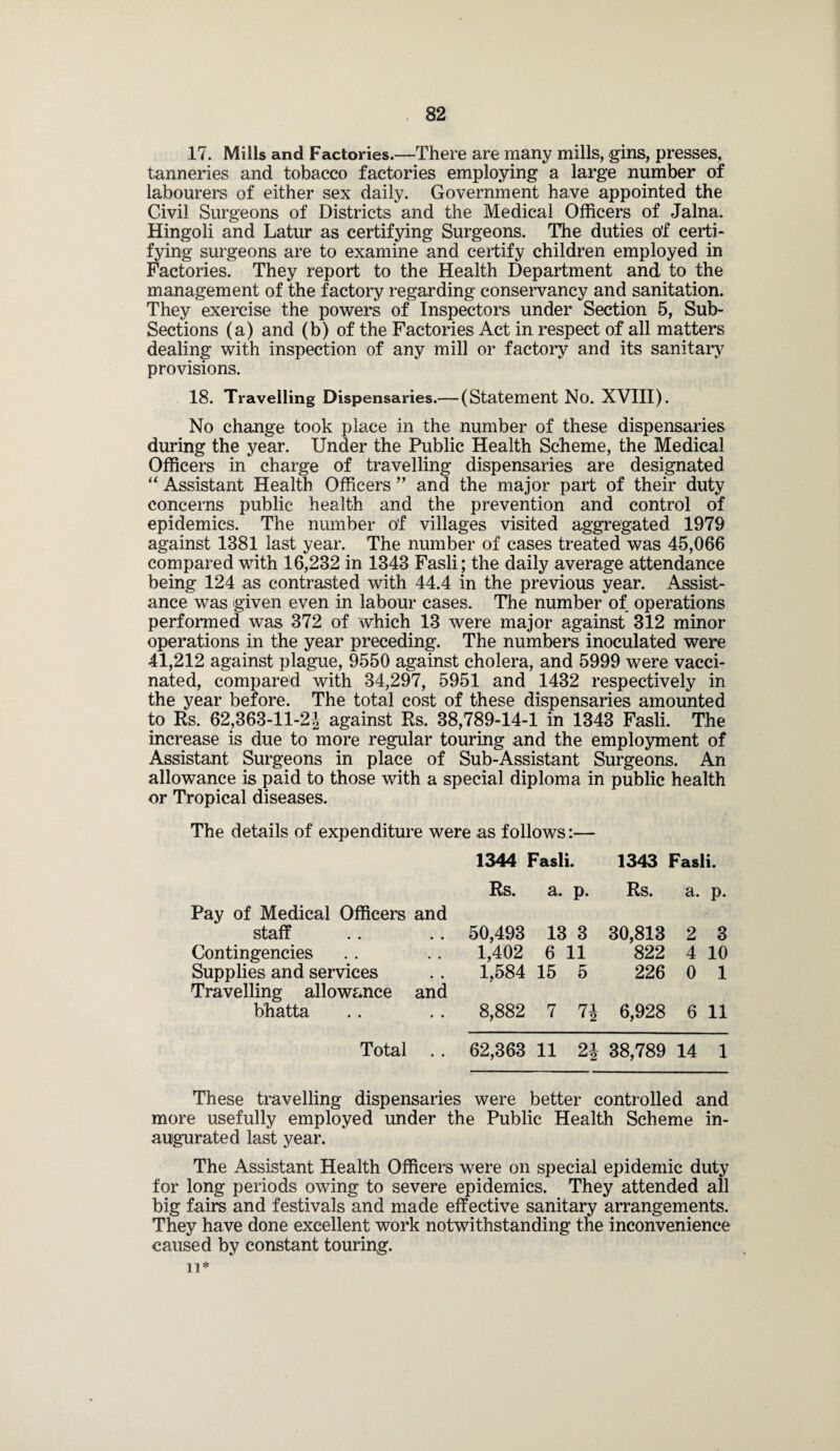 17. Mills and Factories.—There are many mills, gins, presses, tanneries and tobacco factories employing a large number of labourers of either sex daily. Government have appointed the Civil Surgeons of Districts and the Medical Officers of Jalna. Hingoli and Latur as certifying Surgeons. The duties o'f certi¬ fying surgeons are to examine and certify children employed in Factories. They report to the Health Department and to the management of the factory regarding conservancy and sanitation. They exercise the powers of Inspectors under Section 5, Sub- Sections (a) and (b) of the Factories Act in respect of all matters dealing with inspection of any mill or factory and its sanitary provisions. 18. Travelling Dispensaries.— (Statement No. XVIII). No change took place in the number of these dispensaries during the year. Under the Public Health Scheme, the Medical Officers in charge of travelling dispensaries are designated “ Assistant Health Officers ” and the major part of their duty concerns public health and the prevention and control of epidemics. The number of villages visited aggregated 1979 against 1381 last year. The number of cases treated was 45,066 compared with 16,232 in 1343 Fasli; the daily average attendance being 124 as contrasted with 44.4 in the previous year. Assist¬ ance was given even in labour cases. The number of operations performed was 372 of which 13 were major against 312 minor operations in the year preceding. The numbers inoculated were 41,212 against plague, 9550 against cholera, and 5999 were vacci¬ nated, compared with 34,297, 5951 and 1432 respectively in the year before. The total cost of these dispensaries amounted to Rs. 62,363-ll-2J against Rs. 38,789-14-1 in 1343 Fasli. The increase is due to more regular touring and the employment of Assistant Surgeons in place of Sub-Assistant Surgeons. An allowance is paid to those with a special diploma in public health or Tropical diseases. The details of expenditure were as follows:— 1344 Fasli. 1343 Fasli. Rs. a. P- Rs. a. P- Pay of Medical Officers and staff .. .. 50,493 13 3 30,813 2 3 Contingencies 1,402 6 11 822 4 10 Supplies and services Travelling allowance and 1,584 15 5 226 0 1 bhatta 8,882 7 74 6,928 6 11 Total .. 62,363 11 91 2 38,789 14 1 These travelling dispensaries were better controlled and more usefully employed under the Public Health Scheme in¬ augurated last year. The Assistant Health Officers were on special epidemic duty for long periods owing to severe epidemics. They attended all big fairs and festivals and made effective sanitary arrangements. They have done excellent work notwithstanding the inconvenience caused by constant touring, n*