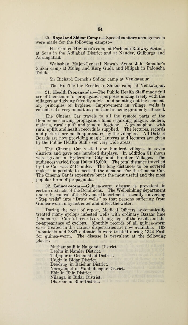 20. Royal and Shikar Camps.—Special sanitary arrangements were made for the following camps:— His Exalted Highness’s camp at Parbhani Railway Station, at Soan in the Adilabad District and at Nander, Gulburga and Aurangabad. Walashan Major-General Nawab Azam Jah Bahadur’s Shikar camp at Muling and Kurg Guda and Nilipak in Paloncha Taluk. Sir Richard Trench’s Shikar camp at Venkatapur. The Hon’ble the Resident’s Shikar camp at Venkatapur. 21. Health Propaganda.—The Public Health Staff made full use of their tours 'for propaganda purposes mixing freely with the villagers and giving friendly advice and pointing out the element¬ ary principles of hygiene. Improvement in village wells is considered a very important point and is being* gradually effected. The Cinema Car travels to all the remote parts of the Dominions showing propaganda films regarding plague, cholera, malaria, rural uplift and general hygiene. A gramaphone with rural uplift and health records is supplied. The lectures, records and pictures are much appreciated by the villagers. All District Boards are now providing magic lanterns and lectures are given by the Public Health Staff over very wide areas. The Cinema Car visited one hundred villages in seven districts and gave one hundred displays. In addition 51 shows were given in Hyderabad City and Frontier Villages. The audiences varied from 100 to 15,000. The total distance travelled by the Car was 2714 miles. The long distances to be covered make it impossible to meet all the demands for the Cinema Car. The Cinema Car is expensive but is the most useful and the most popular form of propaganda. 22. Guinea-worm.—Guinea-worm disease is prevalent in certain districts of the Dominions. The Well-sinking department under the control of the Revenue Department is steadly converting “Step wells” into “Draw wells” so that persons suffering from Guinea-worm may not enter and infect the water. During the year of report, Medical Officers systematically treated many cyclops infected wells with ordinary Bazaar lime (chunam). Careful records are being kept of the result and the re-appearance of cyclops. Monthly records of all guinea-worm cases treated in the various dispensaries are now available. 108 in-patients and 2847 outpatients were treated during 1344 Fasli for guinea-worm. The disease is prevalent at the following places:— Muthampalli in Nalgonda District. Deglur in Nander District. Tuljapur in Osmanabad District. Udgir in Bidar District. Deodrug in Raichur District. Narayanpet in Mahbubnagar District. Bhir in Bhir District. Nilanga in Bidar District. Dharoor in Bhir District.