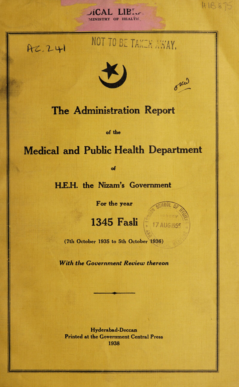 ^iCAL LIBL, MINISTRY OF HEALTH (VtG PcC.^\ NOT TO 8Z To mi The Administration Report of the rwm Medical and Public Health Department HJE.H. the Nizam’s Government For die year i , tM •' - ’^41 ' * '*• for1 1345 Fasli i~ i7AUG!95e W, (7th October 1935 to 5th October 1936) With the Government Review thereon Hyderabad-Deccan Printed at the Government Central Press 1938