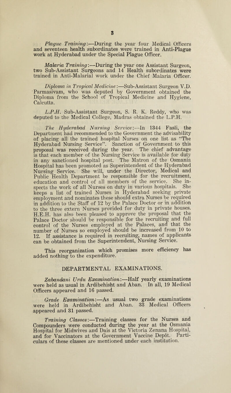 Plague Training'.—During the year four Medical Officers and seventeen health subordinates were trained in Anti-Plague work at Hyderabad under the Special Plague Officer. Malaria Training:—During the year one Assistant Surgeon, two Sub-Assistant Surgeons and 14 Health subordinates were trained in Anti-Malarial work under the Chief Malaria Officer. Diploma in Tropical Medicine:—Sub-Assistant Surgeon V.D. Parmasivam, who was deputed by Government obtained the Diploma from the School of Tropical Medicine and Hygiene, Calcutta. L.P.H. Sub-Assistant Surgeon, S. R. K. Reddy, who was deputed to the Medical College, Madras obtained the L.P.H. The Hyderabad Nursing Service:—In 1344 Fasli, the Department had recommended to the Government the advisability of placing all the trained hospital Nurses on one list as “The Hyderabad Nursing Service”. Sanction of Government to this proposal was received during the year. The chief advantage is that each member of the Nursing Service is available for duty in any sanctioned hospital post. The Matron of the Osmania Hospital has been promoted as Superintendent of the Hyderabad Nursing Service. She will, under the Director, Medical and Public Health Department be responsible for the recruitment, education and control of all members of the service. She in¬ spects the work of all Nurses on duty in various hospitals. She keeps a list of trained Nurses in Hyderabad seeking private employment and nominates these should extra Nurses be required in addition to the Staff of 12 by the Palace Doctor or in addition to the three extern Nurses provided for duty in private houses. H.E.H. has also been pleased to approve the proposal that the Palace Doctor should be responsible for the recruiting and full control of the Nurses employed at the Palaces, and that the number of Nurses so employed should be increased from 10 to 12. If assistance is required in recruiting, names of applicants can be obtained from the Superintendent, Nursing Service. This reorganization which promises more efficiency has added nothing to the expenditure. DEPARTMENTAL EXAMINATIONS. Zabandani Urdu Examination:—Half yearly examinations were held as usual in Ardibehisht and Aban. In all, 19 Medical Officers appeared and 16 passed. Grade Examination:—As usual two grade examinations were held in Ardibehisht and Aban. 33 Medical Officers appeared and 31 passed. Training Classes:—Training classes for the Nurses and Compounders were conducted during the year at the Osmania Hospital for Midwives and Dais at the Victoria Zenana Hospital, and for Vaccinators at the Government Vaccine Depot, Parti¬ culars of these classes are mentioned under each institution.