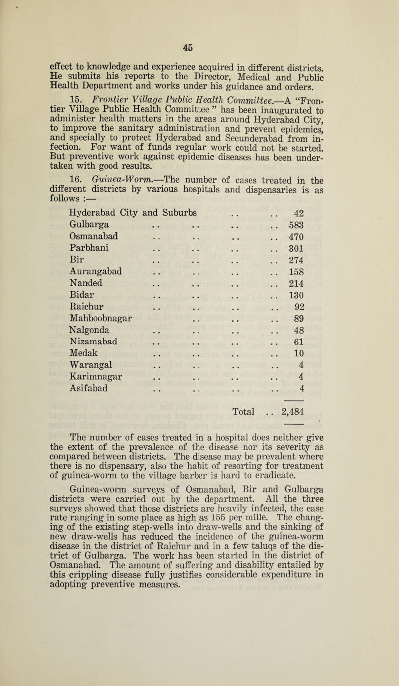 effect to knowledge and experience acquired in different districts. He submits his reports to the Director, Medical and Public Health Department and works under his guidance and orders. 15. Frontier Village Public Health Committee.—A “Fron¬ tier Village Public Health Committee ” has been inaugurated to administer health matters in the areas around Hyderabad City, to improve the sanitary administration and prevent epidemics, and specially to protect Hyderabad and Secunderabad from in¬ fection. For want of funds regular work could not be started. But preventive work against epidemic diseases has been under¬ taken with good results. 16. Guinea-Worm.—The number of cases treated in the different districts by various hospitals and dispensaries is as follows :— Hyderabad City and Suburbs .. .. 42 Gulbarga .. .. .. .. 583 Osmanabad .. .. .. .. 470 Parbhani .. .. .. .. 301 Bir .. .. .. .. 274 Aurangabad .. .. .. .. 158 Nanded .. .. .. .. 214 Bidar .. .. .. .. 130 Raichur .. .. .. 92 Mahboobnagar .. .. 89 Nalgonda .. .. .. 48 Nizamabad .. .. .. 61 Medak .. .. .. 10 Warangal .. .. .. .. 4 Karimnagar .. .. .. .. 4 Asifabad .. .. .. .. 4 Total .. 2,484 The number of cases treated in a hospital does neither give the extent of the prevalence of the disease nor its severity as compared between districts. The disease may be prevalent where there is no dispensary, also the habit of resorting for treatment of guinea-worm to the village barber is hard to eradicate. Guinea-worm surveys of Osmanabad, Bir and Gulbarga districts were carried out by the department. All the three surveys showed that these districts are heavily infected, the case rate ranging in some place as high as 155 per mille. The chang¬ ing of the existing step-wells into draw-wells and the sinking of new draw-wells has reduced the incidence of the guinea-worm disease in the district of Raichur and in a few taluqs of the dis¬ trict of Gulbarga. The work has been started in the district of Osmanabad. The amount of suffering and disability entailed by this crippling disease fully justifies considerable expenditure in adopting preventive measures.