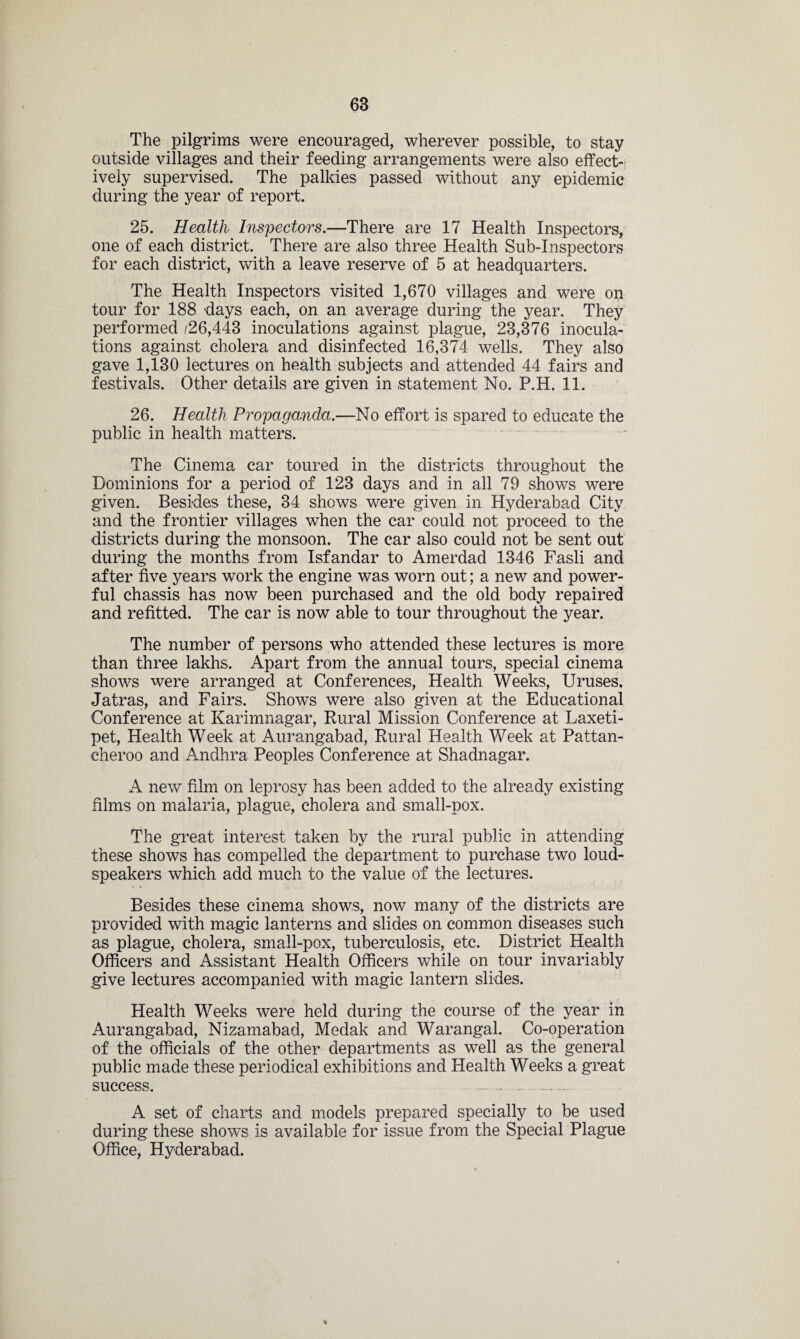 The pilgrims were encouraged, wherever possible, to stay outside villages and their feeding arrangements were also effect¬ ively supervised. The palkies passed without any epidemic during the year of report. 25. Health Inspectors.—There are 17 Health Inspectors, one of each district. There are also three Health Sub-Inspectors for each district, with a leave reserve of 5 at headquarters. The Health Inspectors visited 1,670 villages and were on tour for 188 days each, on an average during the year. They performed /26,443 inoculations against plague, 23,376 inocula¬ tions against cholera and disinfected 16,374 wells. They also gave 1,130 lectures on health subjects and attended 44 fairs and festivals. Other details are given in statement No. P.H. 11. 26. Health Propaganda.—No effort is spared to educate the public in health matters. The Cinema car toured in the districts throughout the Dominions for a period of 123 days and in all 79 shows were given. Besides these, 34 shows were given in Hyderabad City and the frontier villages when the car could not proceed to the districts during the monsoon. The car also could not be sent out during the months from Isfandar to Amerdad 1346 Fasli and after five years work the engine was worn out; a new and power¬ ful chassis has now been purchased and the old body repaired and refitted. The car is now able to tour throughout the year. The number of persons who attended these lectures is more than three lakhs. Apart from the annual tours, special cinema shows were arranged at Conferences, Health Weeks, Uruses, Jatras, and Fairs. Shows were also given at the Educational Conference at Karimnagar, Rural Mission Conference at Laxeti- pet, Health Week at Aurangabad, Rural Health Week at Pattan- cheroo and Andhra Peoples Conference at Shadnagar. A new film on leprosy has been added to the already existing films on malaria, plague, cholera and small-pox. The great interest taken by the rural public in attending these shows has compelled the department to purchase two loud¬ speakers which add much to the value of the lectures. Besides these cinema shows, now many of the districts are provided with magic lanterns and slides on common diseases such as plague, cholera, small-pox, tuberculosis, etc. District Health Officers and Assistant Health Officers while on tour invariably give lectures accompanied with magic lantern slides. Health Weeks were held during the course of the year in Aurangabad, Nizamabad, Medak and Warangal. Co-operation of the officials of the other departments as well as the general public made these periodical exhibitions and Health Weeks a great success. . .. - A set of charts and models prepared specially to be used during these shows is available for issue from the Special Plague Office, Hyderabad.