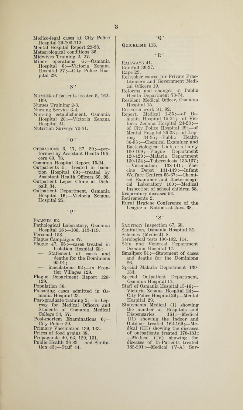 Medico-legal cases at City Police Hospital 29-100-112. Mental Hospital Report 29-33. Meteorological conditions 36. Midwives Training 2, 27. Minor operations 6;—Osmania Hospital 6;—Victoria Zenana Hosnital 27;—City Police Hos¬ pital 29. ‘N’ Number of patients treated 5, 162- 169. Nurses Training 2-3. Nursing Service 3-4. Nursing establishment, Osmania Hospital 20;—Victoria Zenana Hospital 24. Nutrition Surveys 70-71. ‘O’ Operations 6, 17, 27, 29;—per¬ formed by Assistant Health Offi¬ cers 60, 78. Osmania Hospital Report 15-24. Outpatients 5;—treated in Isola¬ tion Hospital 69;—treated by Assistant Health Officers 60, 98. Outpatient Leper Clinic at Dich- palli 34. Outpatient Department, Osmania Hospital 16;—Victoria Zenana Hospital 25. ‘P’ Palkies 62. Pathological Laboratory, Osmania Hospital 18;—100, 113-119. Personal 158. Plague Campaigns 47. Plague 47, 55;—cases treated in Isolation Hospital 68; — Statement of cases and deaths for the Dominions 90-91; — inoculations 92;—in Fron¬ tier Villages 129. Plague Department Report 120- 129. Population 36. Poisoning cases admitted in Os¬ mania Hospital 23. Post-graduate training 2;—in Lep¬ rosy for Medical Officers and Students of Osmania Medical College 34, 57. Post-mortem Examinations 6;— City Police 29. Primary Vaccination 139, 143. Prices of food grains 38. Propaganda 40, 63, 129, 131. Public Health 36-83;—and Sanita¬ tion 43;—Staff 44. ‘Q’ Quicklime 113. ‘R’ Railways 41. Rainfall 36-37. Rape 29. Refresher course for Private Prac¬ titioners and Government Medi¬ cal Officers 19. Reforms and changes in Public Health Department 73-74. Resident Medical Officer, Osmania Hospital 15. Research work 81, 82. Report, Medical 1-35;—of Os¬ mania Hospital 15-24;—of Vic¬ toria Zenana Hospital 24-28;— of City Police Hospital 29;—of Mental Hospital 29-33;—of Lep¬ rosy 34-35 ;—Public Health 36-83;—Chemical Examiner and Bacteriological Laboratory 100-109;—Plague Department 120-129;—Malaria Department 130-134;—Tuberculosis 135-137; —Vaccination 138-141;—Vac¬ cine Depot 141-149;—Infant Welfare Centres 65-67;—Chemi¬ cal Examiner and Bacteriologi¬ cal Laboratory 100;—Medical Inspection of school children 58. Respiratory diseases 54. Retirements 2. Rural Hygiene Conference of the- League of Nations at Java 68. ‘S’ Sanitary Inspection 67, 68. Sanitation, Osmania Hospital 21. Schemes (Medical) 8. Serological tests 100-102, 114. Skin and Venereal Department Osmania Hosnital 17. Smallpox 51;—Statement of cases and deaths for the Dominions 86. Special Malaria Department 130- 134. Special Outpatient Department, Osmania Hospital 17. Staff of Osmania Hospital 15-16;— Victoria Zenana Hospital 24;— City Police Hospital 29;—Mental Hospital 29. Statements Medical (I) showing the number of Hospitals and Dispensaries 161;—Medical (II) showing the Indoor and Outdoor treated 162-169 ;—Me¬ dical (III) showing the diseases of outpatients treated 170-181; -—Medical (IV) showing the diseases of In-Patients treated 182-201;—Medical (V-A) Sur-