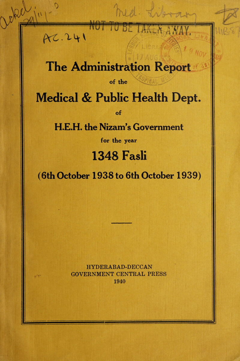 A fl\L£L J i fVCAi^V TiJ BE jMil* AMI hi-r/ •* ' ‘V) ' ^#*5* cs?:- The Administration Report of the Medical & Public Health Dept. of H.E.H. the Nizami Government for the year 1348 Fasli (6th October 1938 to 6th October 1939) HYDERABAD-DECCAN GOVERNMENT CENTRAL PRESS 1940