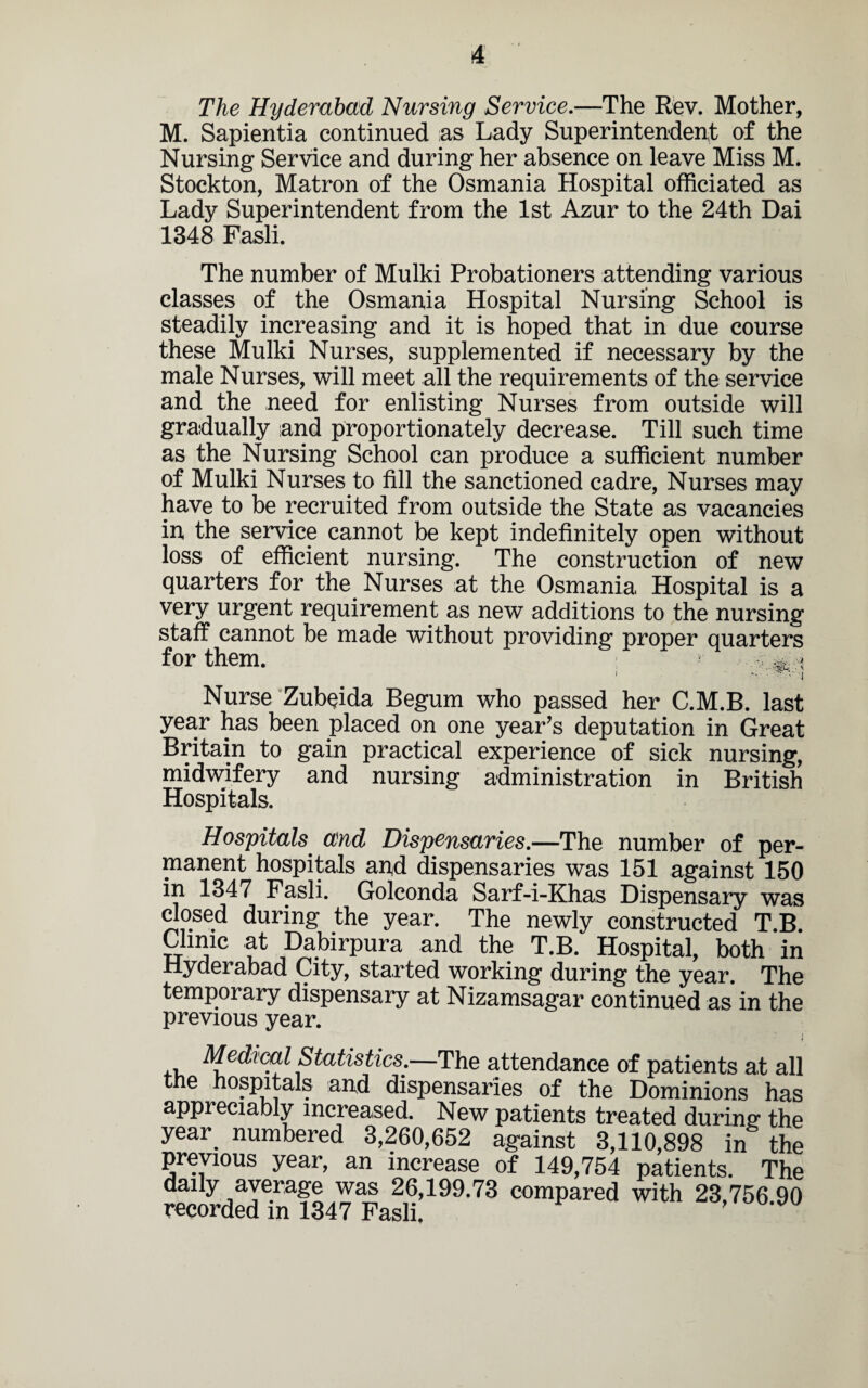 The Hyderabad Nursing Service.—The Rev. Mother, M. Sapientia continued as Lady Superintendent of the Nursing Service and during her absence on leave Miss M. Stockton, Matron of the Osmania Hospital officiated as Lady Superintendent from the 1st Azur to the 24th Dai 1348 Fasli. The number of Mulki Probationers attending various classes of the Osmania Hospital Nursing School is steadily increasing and it is hoped that in due course these Mulki Nurses, supplemented if necessary by the male Nurses, will meet all the requirements of the service and the need for enlisting Nurses from outside will gradually iand proportionately decrease. Till such time as the Nursing School can produce a sufficient number of Mulki Nurses to fill the sanctioned cadre, Nurses may have to be recruited from outside the State as vacancies in the service cannot be kept indefinitely open without loss of efficient nursing. The construction of new quarters for the Nurses at the Osmania Hospital is a very urgent requirement as new additions to the nursing staff cannot be made without providing proper quarters for them. i i ■ - • i Nurse Zubeida Begum who passed her C.M.B. last year has been placed on one year’s deputation in Great Britain to gain practical experience of sick nursing, midwifery and nursing administration in British Hospitals. Hospitals and Dispensaries.—The number of per¬ manent hospitals and dispensaries was 151 against 150 in 1347 Fasli. Golconda Sarf-i-Khas Dispensary was closed during the year. The newly constructed T.B. Clinic at Dabirpura and the T.B. Hospital, both in Hyderabad City, started working during the year. The temporary dispensary at Nizamsagar continued as in the previous year. I , Medical Statistics.—The attendance of patients at all the hospitals and dispensaries of the Dominions has appreciably increased. New patients treated during the year numbered 3,260,652 against 3,110,898 in the previous year, an increase of 149,754 patients. The daily average was 26,199.73 compared with 23,756 90 recorded in 1347 Fasli.