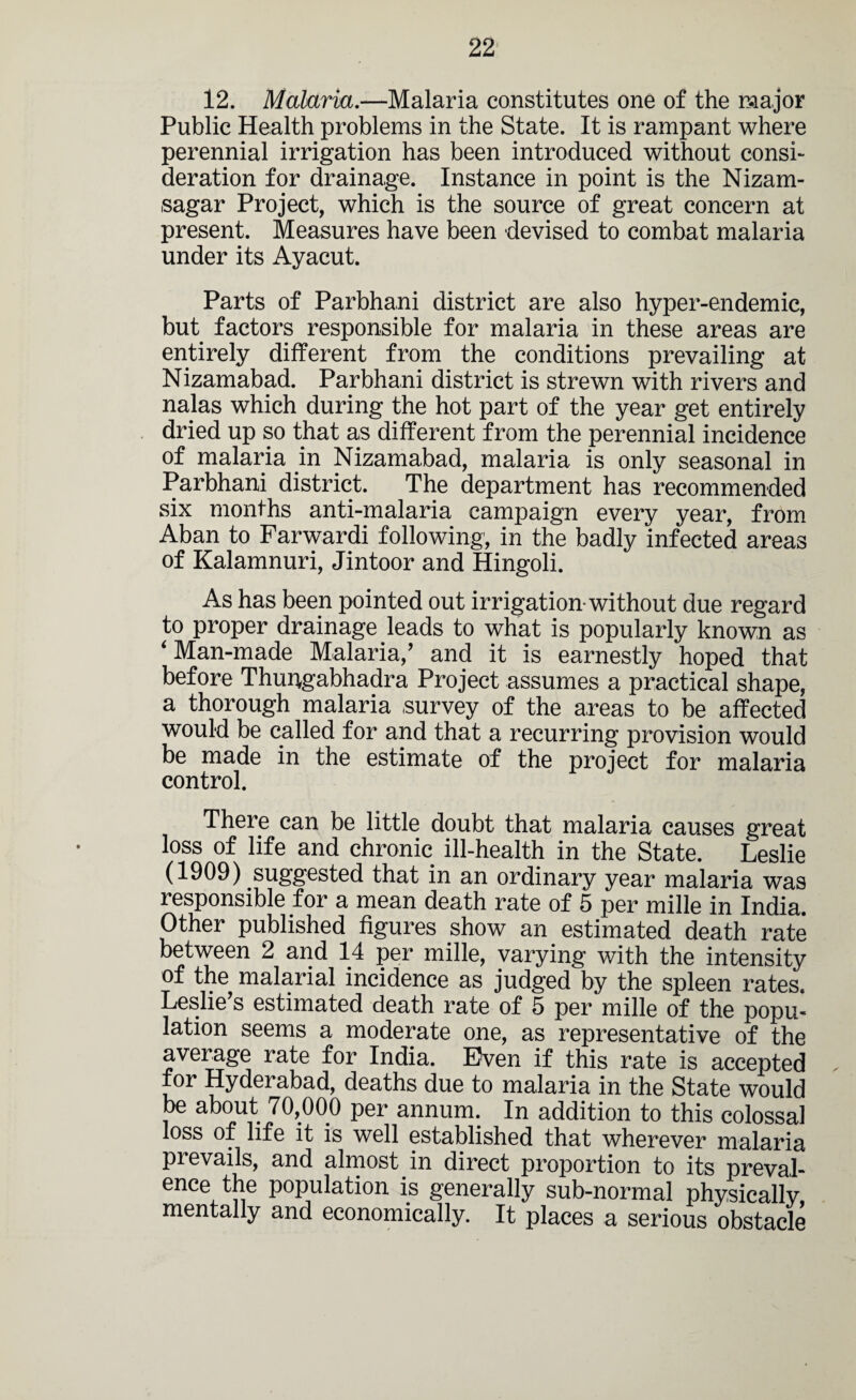 12. Malaria.—Malaria constitutes one of the major Public Health problems in the State. It is rampant where perennial irrigation has been introduced without consi¬ deration for drainage. Instance in point is the Nizam- sagar Project, which is the source of great concern at present. Measures have been devised to combat malaria under its Ayacut. Parts of Parbhani district are also hyper-endemic, but factors responsible for malaria in these areas are entirely different from the conditions prevailing at Nizamabad. Parbhani district is strewn with rivers and nalas which during the hot part of the year get entirely dried up so that as different from the perennial incidence of malaria in Nizamabad, malaria is only seasonal in Parbhani district. The department has recommended six months anti-malaria campaign every year, from Aban to Farwardi following, in the badly infected areas of Kalamnuri, Jintoor and Hingoli. As has been pointed out irrigation-without due regard to proper drainage leads to what is popularly known as ‘ Man-made Malaria/ and it is earnestly hoped that before Thun^gabhadra Project assumes a practical shape, a thorough malaria survey of the areas to be affected would be called for and that a recurring provision would be made in the estimate of the project for malaria control. There can be little doubt that malaria causes great loss of life and chronic ill-health in the State. Leslie (1909) suggested that in an ordinary year malaria was responsible for a mean death rate of 5 per mille in India. Other published figures show an estimated death rate between 2 and 14 per mille, varying with the intensity of the malarial incidence as judged by the spleen rates. Leslie’s estimated death rate of 5 per mille of the popu¬ lation seems a moderate one, as representative of the average rate for India. Even if this rate is accepted for Hyderabad, deaths due to malaria in the State would be about 70,000 per annum. In addition to this colossal loss of life it is well established that wherever malaria prevails, and almost in direct proportion to its preval¬ ence the population is generally sub-normal physically mentally and economically. It places a serious obstacle