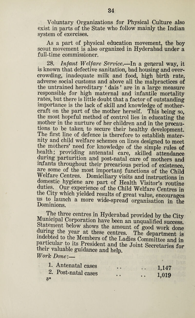 Voluntary Organizations for Physical Culture also exist in parts of the State who follow mainly the Indian system of exercises. As a part of physical education movement, the boy scout movement is also organized in Hyderabad under a full-time commissioner. 28. Infant Welfare Service.—In a general way, it is known that defective sanitation, bad housing and over¬ crowding, inadequate milk and food, high birth rate, adverse social customs and above all the malpractices of the untrained hereditary 4 dais ’ are in a large measure responsible for high maternal and infantile mortality rates, but there is little doubt that a factor of outstanding importance is the lack of skill and knowledge of mother- craft on the part of the mother herself. This being so, the most hopeful method of control lies in educating the mother in the nurture of her children and in the precau¬ tions to be taken, to secure their healthy development. The first line of defence is therefore to establish mater¬ nity and child welfare schemes on lines designed to meet the mothers’ need for knowledge of the simple rules of health; providing antenatal care, skilled attendance during parturition and post-natal care of mothers and infants throughout their precarious period of existence, are some of the most important functions of the Child Welfare Centres. Domiciliary visits and instructions in domestic hygiene are part of Health Visitor’s routine duties. Our experience of the Child Welfare Centres in the City which yielded results of great value, encourages us to launch a more wide-spread organisation in the Dominions. The three centres in Hyderabad provided by the City Municipal Corporation have been an unqualified success, statement below shows the amount of good work done IeaL at .these centres* The department is indebted to the Members of the Ladies Committee and in particular to its President and the Joint Secretaries for their valuable guidance and help. Work Done\— 1. Antenatal cases 2. Post-natal cases 3* 1,147 1,019 * * • t