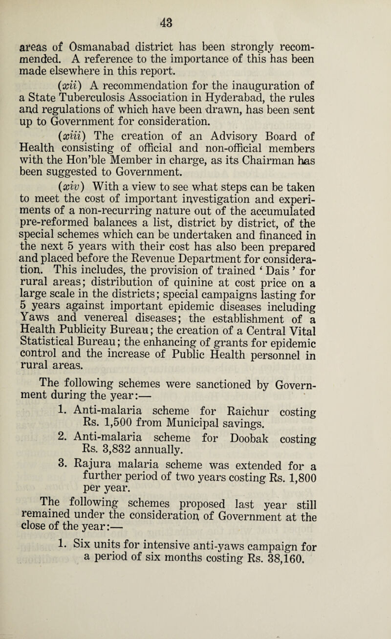 areas of Osmanabad district has been strongly recom¬ mended. A reference to the importance of this has been made elsewhere in this report. (xii) A recommendation for the inauguration of a State Tuberculosis Association in Hyderabad, the rules an,d regulations of which have been drawn, has been sent up to Government for consideration. (xiii) The creation of an Advisory Board of Health consisting of official and non-official members with the Hon’ble Member in charge, as its Chairman has been suggested to Government. (xiv) With a view to see what steps can be taken to meet the cost of important investigation and experi¬ ments of a non-recurring nature out of the accumulated pre-reformed balances a list, district by district, of the special schemes which can be undertaken and financed in the next 5 years with their cost has also been prepared and placed before the Revenue Department for considera¬ tion. This includes, the provision of trained ‘ Dais ’ for rural areas; distribution of quinine at cost price on a large scale in the districts; special campaigns lasting for 5 years against important epidemic diseases including Yaws and venereal diseases; the establishment of a Health Publicity Bureau; the creation of a Central Vital Statistical Bureau; the enhancing of grants for epidemic control and the increase of Public Health personnel in rural areas. The following schemes were sanctioned by Govern¬ ment during the year:— 1. Anti-malaria scheme for Raichur costing Rs. 1,500 from Municipal savings. 2. Anti-malaria scheme for Doobak costing Rs. 3,832 annually. 3. Rajura malaria scheme was extended for a further period of two years costing Rs. 1,800 per year. The following schemes proposed last year still remained under the consideration, of Government at the close of the year:— 1. Six units for intensive anti-yaws campaign for a period of six months costing Rs. 38,160.