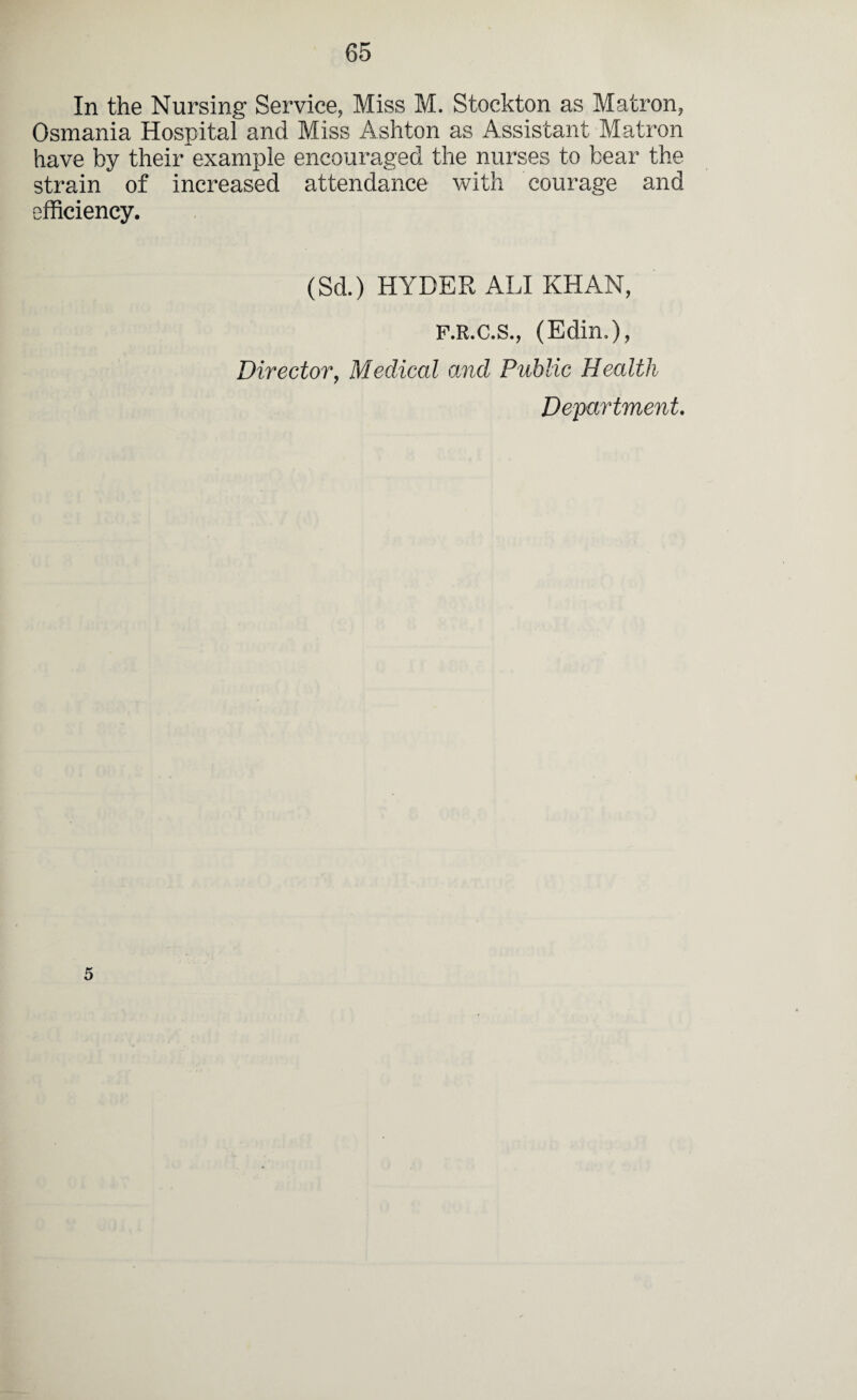 In the Nursing Service, Miss M. Stockton as Matron, Osmania Hospital and Miss Ashton as Assistant Matron have by their example encouraged the nurses to bear the strain of increased attendance with courage and efficiency. (Sd.) HYDER ALI KHAN, F.R.C.S., (Edin.), Director, Medical and Public Health Department. 5