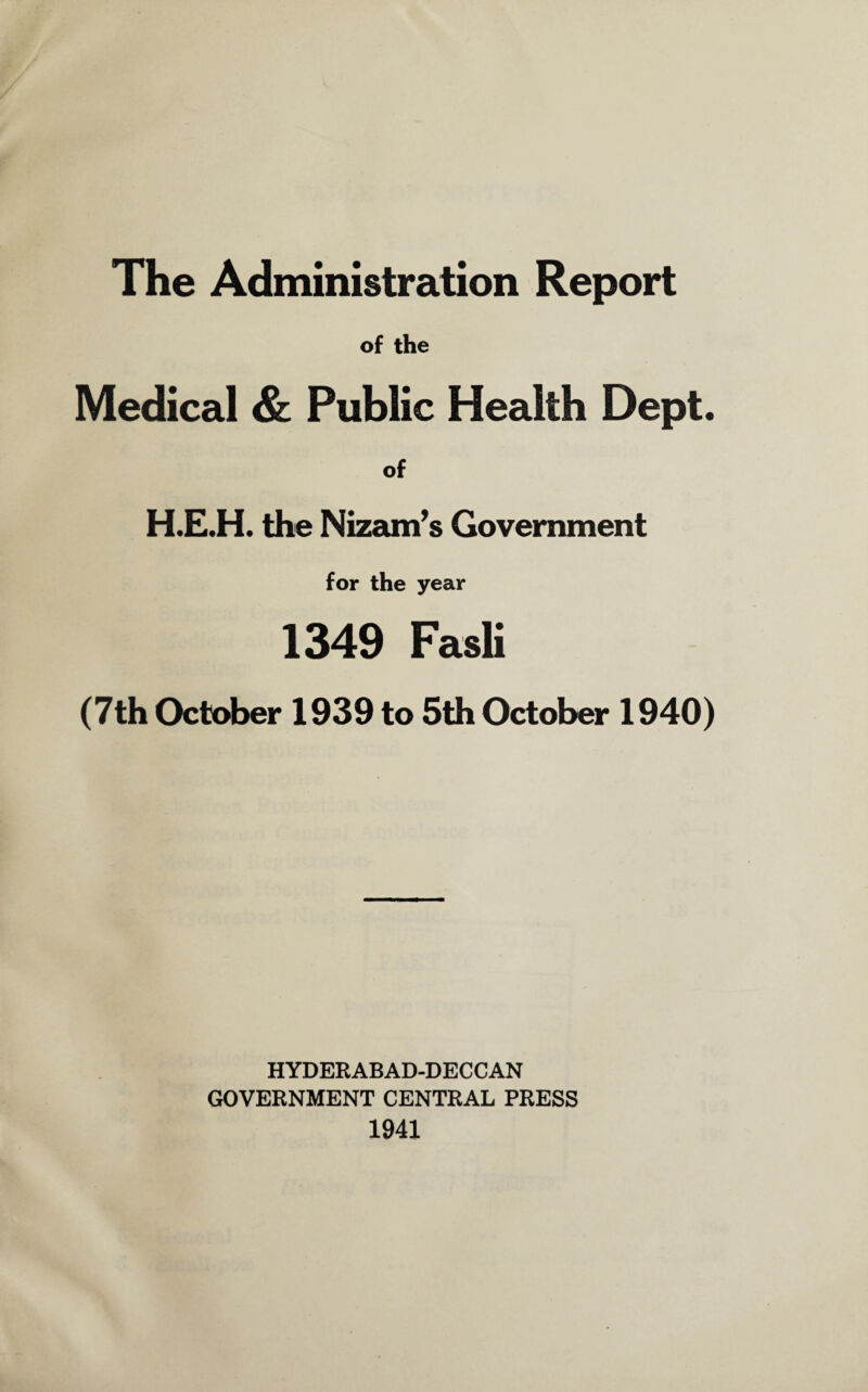 The Administration Report of the Medical & Public Health Dept. of H.E.H. the Nizam’s Government for the year 1349 Fasli (7th October 1939 to 5th October 1940) HYDERABAD-DECCAN GOVERNMENT CENTRAL PRESS 1941