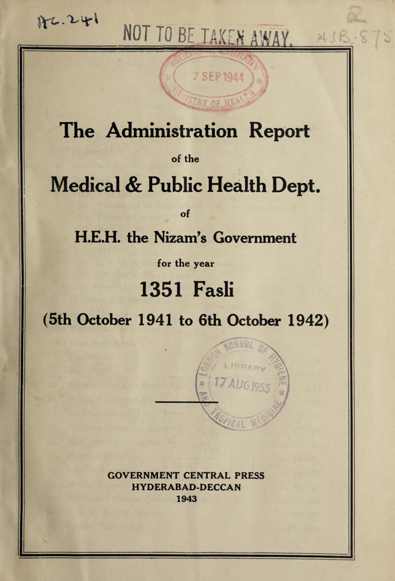 NOT TO BE TAKEN AWAY - :■'»*** - ■ v/‘-_. x. W\ V, / ^&y of HS> The Administration Report of the Medical & Public Health Dept. of H.E.H. the Nizam’s Government for the year 1351 Fasli (5th October 1941 to 6th October 1942) 'd7 '/ * * I / / /I l r A I 3 / 1C GOVERNMENT CENTRAL PRESS HYDERABAD-DECCAN 1943