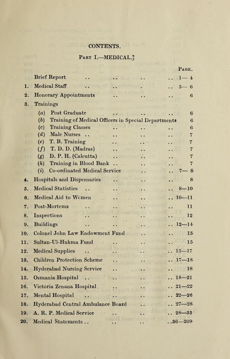 CONTENTS. Part I.—MEDICAL.^ Page. Brief Report • • .. 1—4 1. Medical Staff . . 5—6 2. Honorary Appointments • • 6 3. Trainings (a) Post Graduate • • 6 (b) Training of Medical Officers in Special Departments 6 (c) Training Classes • • 6 (d) Male Nurses .. • • 7 (ie) T. B. Training • • 7 (/) T. D. D. (Madras) • • 7 (g) D. P. H. (Calcutta) • • 7 (h) Training in Blood Bank . . • • 7 (i) Co-ordinated Medical Service • • .. 7—8 4. Hospitals and Dispensaries • • 8 5. Medical Statistics • • .. 8—10 6. Medical Aid to Women • • .. 10—11 7. Post-Mortems • • 11 8. Inspections • • 12 9. Buildings • • .. 12—14 10. Colonel John Law Endowment Fund • • 15 11. Sultan-Ul-Hukma Fund • • 15 12. Medical Supplies • • . . 15—17 13. Children Protection Scheme • • .. 17—18 14. Hyderabad Nursing Service • • 18 15. Osmania Hospital • • .. 18—21 16. Victoria Zenana Hospital • • .. 21—22 17. Mental Hospital • • .. 22—26 18. Hyderabad Central Ambulance Board • • .. 27—28 19. A. R. P. Medical Service • • . . 28—35 20. Medical Statements .. • • . .36—209