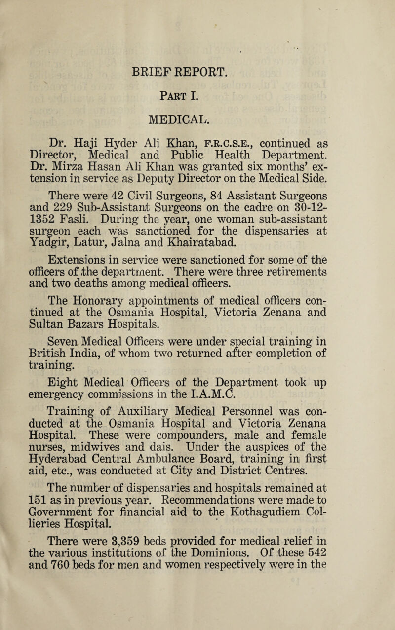 BRIEF REPORT. Part I. MEDICAL. Dr. Haji Hyder Ali Khan, F.R.C.S.E., continued as Director, Medical and Public Health Department. Dr. Mirza Hasan Ali Khan was granted six months’ ex¬ tension in service as Deputy Director on the Medical Side. There were 42 Civil Surgeons, 84 Assistant Surgeons and 229 Sub-Assistant Surgeons on the cadre on 30-12- 1352 Fasli. During the year, one woman sub-assistant surgeon each was sanctioned for the dispensaries at Yadgir, Latur, Jalna and Khairatabad. Extensions in service were sanctioned for some of the officers of the department. There were three retirements and two deaths among medical officers. The Honorary appointments of medical officers con¬ tinued at the Osmania Hospital, Victoria Zenana and Sultan Bazars Hospitals. T Seven Medical Officers were under special training in British India, of whom two returned after completion of training. Eight Medical Officers of the Department took up emergency commissions in the I.A.M.C. Training of Auxiliary Medical Personnel was con¬ ducted at the Osmania Hospital and Victoria Zenana Hospital. These were compounders, male and female nurses, midwives and dais. Under the auspices of the Hyderabad Central Ambulance Board, training in first aid, etc., was conducted at City and District Centres. The number of dispensaries and hospitals remained at 151 as in previous year. Recommendations were made to Government for financial aid to the Kothagudiem Col¬ lieries Hospital. There were 3,359 beds provided for medical relief in the various institutions of the Dominions. Of these 542 and 760 beds for men and women respectively were in the