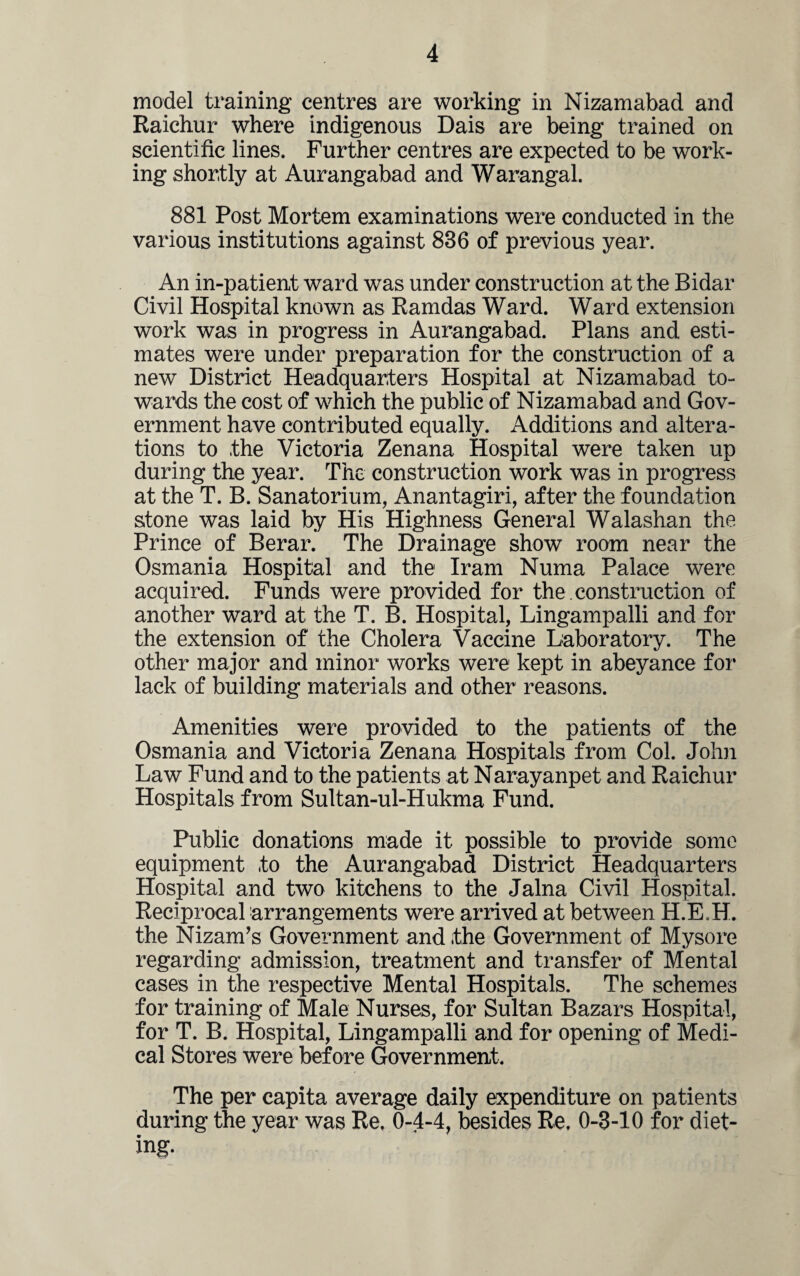 model training centres are working in Nizamabad and Raichur where indigenous Dais are being trained on scientific lines. Further centres are expected to be work¬ ing shortly at Aurangabad and Warangal. 881 Post Mortem examinations were conducted in the various institutions against 836 of previous year. An in-patient ward was under construction at the Bidar Civil Hospital known as Ramdas Ward. Ward extension work was in progress in Aurangabad. Plans and esti¬ mates were under preparation for the construction of a new District Headquarters Hospital at Nizamabad to¬ wards the cost of which the public of Nizamabad and Gov¬ ernment have contributed equally. Additions and altera¬ tions to the Victoria Zenana Hospital were taken up during the year. The construction work was in progress at the T. B. Sanatorium, Anantagiri, after the foundation stone was laid by His Highness General Walashan the Prince of Berar. The Drainage show room near the Osmania Hospital and the Iram Numa Palace were acquired. Funds were provided for the. construction of another ward at the T. B. Hospital, Lingampalli and for the extension of the Cholera Vaccine Laboratory. The other major and minor works were kept in abeyance for lack of building materials and other reasons. Amenities were provided to the patients of the Osmania and Victoria Zenana Hospitals from Col. John Law Fund and to the patients at Narayanpet and Raichur Hospitals from Sultan-ul-Hukma Fund. Public donations made it possible to provide some equipment to the Aurangabad District Headquarters Hospital and two kitchens to the Jalna Civil Hospital. Reciprocal arrangements were arrived at between H.E,H. the Nizam’s Government and the Government of Mysore regarding admission, treatment and transfer of Mental cases in the respective Mental Hospitals. The schemes for training of Male Nurses, for Sultan Bazars Hospital, for T. B. Hospital, Lingampalli and for opening of Medi¬ cal Stores were before Government. The per capita average daily expenditure on patients during the year was Re. 0-4-4, besides Re. 0-3-10 for diet¬ ing.