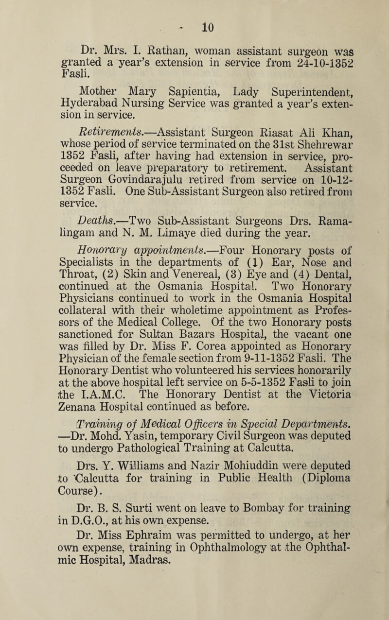 Dr. Mrs. I. Rathan, woman assistant surgeon was granted a year’s extension in service from 24-10-1352 Fasli. Mother Mary Sapientia, Lady Superintendent, Hyderabad Nursing Service was granted a year’s exten¬ sion in service. Retirements.—Assistant Surgeon Eiasat Ali Khan, whose period of service terminated on the 31st Shehrewar 1352 Fasli, after having had extension in service, pro¬ ceeded on leave preparatory to retirement. Assistant Surgeon Govindarajulu retired from service on 10-12- 1352 Fasli. One Sub-Assistant Surgeon also retired from service. Deaths.—Two Sub-Assistant Surgeons Drs. Rama- lingam and N. M. Limaye died during the year. Honorary appointments.—Four Honorary posts of Specialists in the departments of (1) Ear, Nose and Throat, (2) Skin and Venereal, (3) Eye and (4) Dental, continued at the Osmania Hospital. Two Honorary Physicians continued to work in the Osmania Hospital collateral with their wholetime appointment as Profes¬ sors of the Medical College. Of the two Honorary posts sanctioned for Sultan Bazars Hospital, the vacant one was filled by Dr. Miss F. Corea appointed as Honorary Physician of the female section from 9-11-1352 Fasli. The Honorary Dentist who volunteered his services honorarily at the above hospital left service on 5-5-1352 Fasli to join the I.A.M.C. The Honorary Dentist at the Victoria Zenana Hospital continued as before. Training of Medical Officers in Special Departments. —Dr. Mohd. Yasin, temporary Civil Surgeon was deputed to undergo Pathological Training at Calcutta. Drs. Y. Williams and Nazir Mohiuddin were deputed to ^Calcutta for training in Public Health (Diploma Course). Dr. B. S. Surti went on leave to Bombay for training in D.G.O., at his own expense. Dr. Miss Ephraim was permitted to undergo, at her own expense, training in Ophthalmology at the Ophthal¬ mic Hospital, Madras.