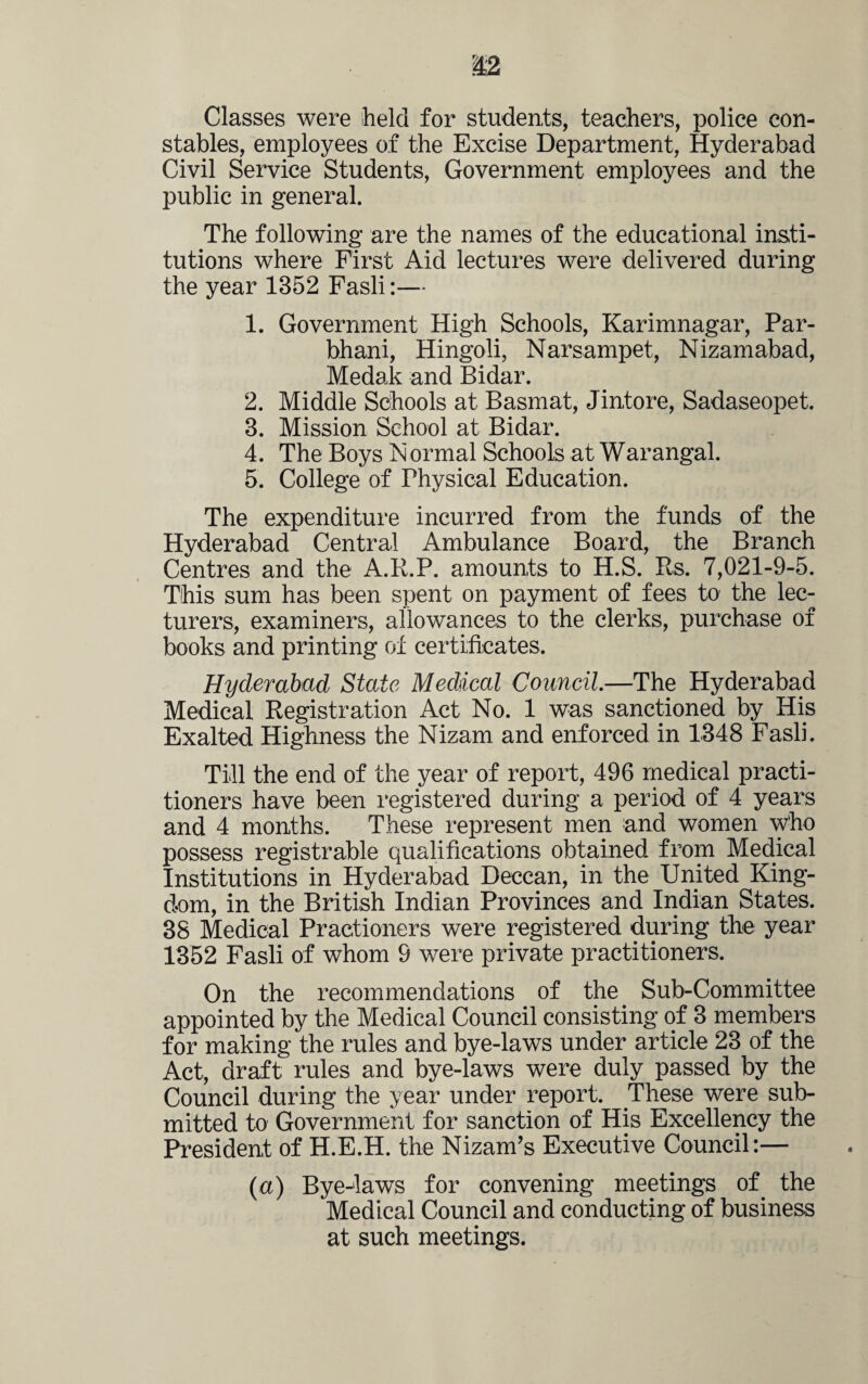 Classes were held for students, teachers, police con¬ stables, employees of the Excise Department, Hyderabad Civil Service Students, Government employees and the public in general. The following are the names of the educational insti¬ tutions where First Aid lectures were delivered during the year 1352 Fasli:— 1. Government High Schools, Karimnagar, Par- bhani, Hingoli, Narsampet, Nizamabad, Medak and Bidar. 2. Middle Schools at Basmat, Jintore, Sadaseopet. 3. Mission School at Bidar. 4. The Boys Normal Schools at Warangal. 5. College of Physical Education. The expenditure incurred from the funds of the Hyderabad Central Ambulance Board, the Branch Centres and the A.R.P. amounts to H.S. Es. 7,021-9-5. This sum has been spent on payment of fees to the lec¬ turers, examiners, allowances to the clerks, purchase of books and printing of certificates. Hyderabad State Medtiml Council.—The Hyderabad Medical Registration Act No. 1 was sanctioned by His Exalted Highness the Nizam and enforced in 1348 Fasli. Till the end of the year of report, 496 medical practi¬ tioners have been registered during a period of 4 years and 4 months. These represent men and women who possess registrable qualifications obtained from Medical Institutions in Hyderabad Deccan, in the United King¬ dom, in the British Indian Provinces and Indian States. 38 Medical Practioners were registered during the year 1352 Fasli of whom 9 were private practitioners. On the recommendations of the Sub-Committee appointed by the Medical Council consisting of 3 members for making the rules and bye-laws under article 23 of the Act, draft rules and bye-laws were duly passed by the Council during the year under report. These were sub¬ mitted to Government for sanction of His Excellency the President of H.E.H. the Nizam’s Executive Council:— (a) Bye-laws for convening meetings of the Medical Council and conducting of business at such meetings.