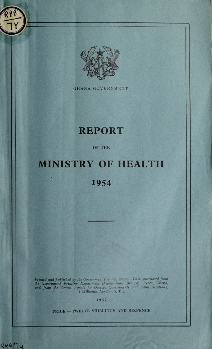 GHANA GOVERNMENT REPORT OF THE MINISTRY OF HEALTH 1954 Printed, and published by the Government Printer, Accra. To be purchased from the Government Printing Department (Publications Branrh), Accra, Ghana, and from the Crown Agents for Oversea Governments a.*d Administrations, y . 4 Millbank, London, S.WA. 1957 PRICE —TWELVE SHILLINGS AND SIXPENCE