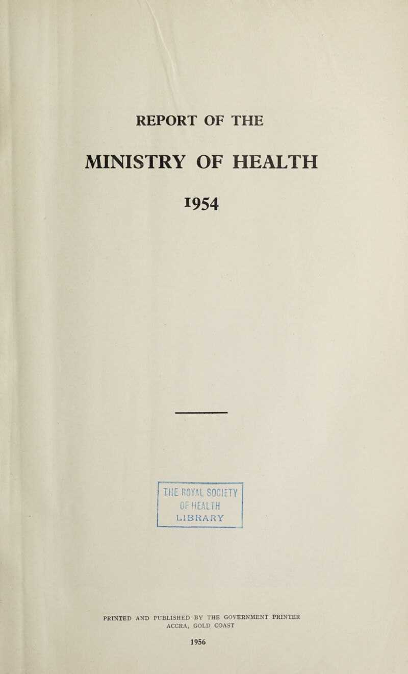 REPORT OF THE MINISTRY OF HEALTH 1954 THE ROYAL SOCIETY OF HEALTH LIBRARY PRINTED AND PUBLISHED BY THE GOVERNMENT PRINTER ACCRA, GOLD COAST 1956