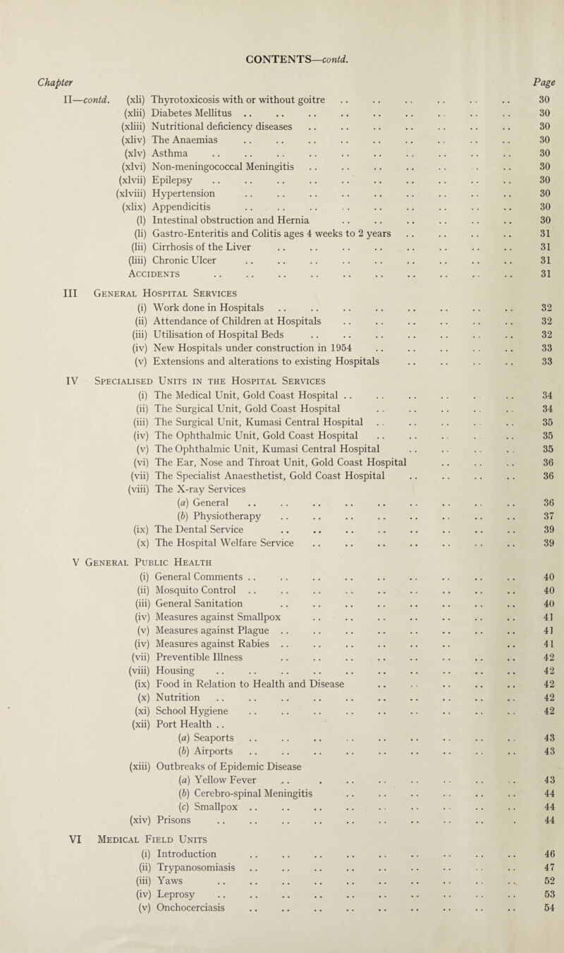 Chapter Page II—contd. (xli) Thyrotoxicosis with or without goitre .. .. . . .. . . .. 30 (xlii) Diabetes Mellitus .. .. .. .. .. .. . . . . . . 30 (xliii) Nutritional deficiency diseases .. .. .. .. .. .. .. 30 (xliv) The Anaemias .. .. .. .. .. .. .. .. .. 30 (xlv) Asthma .. .. .. .. .. .. .. .. .. .. 30 (xlvi) Non-meningococcal Meningitis .. .. .. .. . . .. .. 30 (xlvii) Epilepsy .. .. .. .. .. .. .. .. .. .. 30 (xlviii) Hypertension . . . . .. . . . . . . . . . . .. 30 (xlix) Appendicitis .. . . . . . . .. . . . . . . .. 30 (1) Intestinal obstruction and Hernia .. .. .. .. .. .. 30 (li) Gastro-Enteritis and Colitis ages 4 weeks to 2 years . . .. .. .. 31 (lii) Cirrhosis of the Liver .. .. .. .. .. .. .. .. 31 (liii) Chronic Ulcer .. .. . . . . .. .. .. .. .. 31 Accidents .. .. .. .. .. .. .. .. .. .. 31 III General Hospital Services (i) Work done in Hospitals .. .. .. .. .. .. . . .. 32 (ii) Attendance of Children at Hospitals .. . . .. .. .. .. 32 (iii) Utilisation of Hospital Beds .. .. .. .. .. . . .. 32 (iv) New Hospitals under construction in 1954 . . . . . . . . . . 33 (v) Extensions and alterations to existing Hospitals .. .. .. . . 33 IV Specialised Units in the Hospital Services (i) The Medical Unit, Gold Coast Hospital . . . . .. . . . . . 34 (ii) The Surgical Unit, Gold Coast Hospital .. .. .. . . . . 34 (iii) The Surgical Unit, Kumasi Central Hospital .. .. .. . . . . 35 (iv) The Ophthalmic Unit, Gold Coast Hospital .. . . .. . .. 35 (v) The Ophthalmic Unit, Kumasi Central Hospital . . .. .. . . 35 (vi) The Ear, Nose and Throat Unit, Gold Coast Hospital .. .. . . 36 (vii) The Specialist Anaesthetist, Gold Coast Hospital .. .. .. . . 36 (viii) The X-ray Services {a) General .. .. .. .. .. .. .. .. .. 36 (b) Physiotherapy . . . . .. .. .. . . . . .. 37 (ix) The Dental Service .. .. .. .. .. .. .. .. 39 (x) The Hospital Welfare Service .. .. .. .. . . . . .. 39 V General Public Health (i) General Comments . . . . . . . . .. .. . . . . . . 40 (ii) Mosquito Control .. .. . . ... .. . . .. .. .. 40 (iii) General Sanitation .. .. .. . . .. .. .. .. 40 (iv) Measures against Smallpox .. .. .. .. .. .. .. 41 (v) Measures against Plague .. .. .. .. .. .. .. .. 41 (iv) Measures against Rabies .. .. .. .. .. .. .. 41 (vii) Preventible Illness .. .. .. .. .. . . .. .. 42 (viii) Housing .. . . . . .. .. .. .. .. .. .. 42 (ix) Food in Relation to Health and Disease .. .. .. .. .. 42 (x) Nutrition . . .. .. .. .. .. .. . . . . .. 42 (xi) School Hygiene .. .. .. . . .. . . .. . . . . 42 (xii) Port Health .. (a) Seaports .. .. .. . . .. . . .. .. . . 43 (b) Airports .. .. .. .. .. . . .. . . . . 43 (xiii) Outbreaks of Epidemic Disease (a) Yellow Fever ... . .. .. .. .. .. .. 43 (b) Cerebro-spinal Meningitis .. . . .. . . .. .. 44 (c) Smallpox .. .. .. .. . . .. . . .. .. 44 (xiv) Prisons . . .. .. .. .. . . .. . . . . . 44 VI Medical Field Units (i) Introduction .. . . .. .. . . .. .. . . .. 46 (ii) Trypanosomiasis .. .. .. .. . . . . . . - . . . 47 (iii) Yaws .. .. .. .. .. .. .. .. .. .. 52 (iv) Leprosy . . .. .. .. .. .. .. . . . . . . 53 (v) Onchocerciasis .. .. .. .. .. .. .. .. .. 54