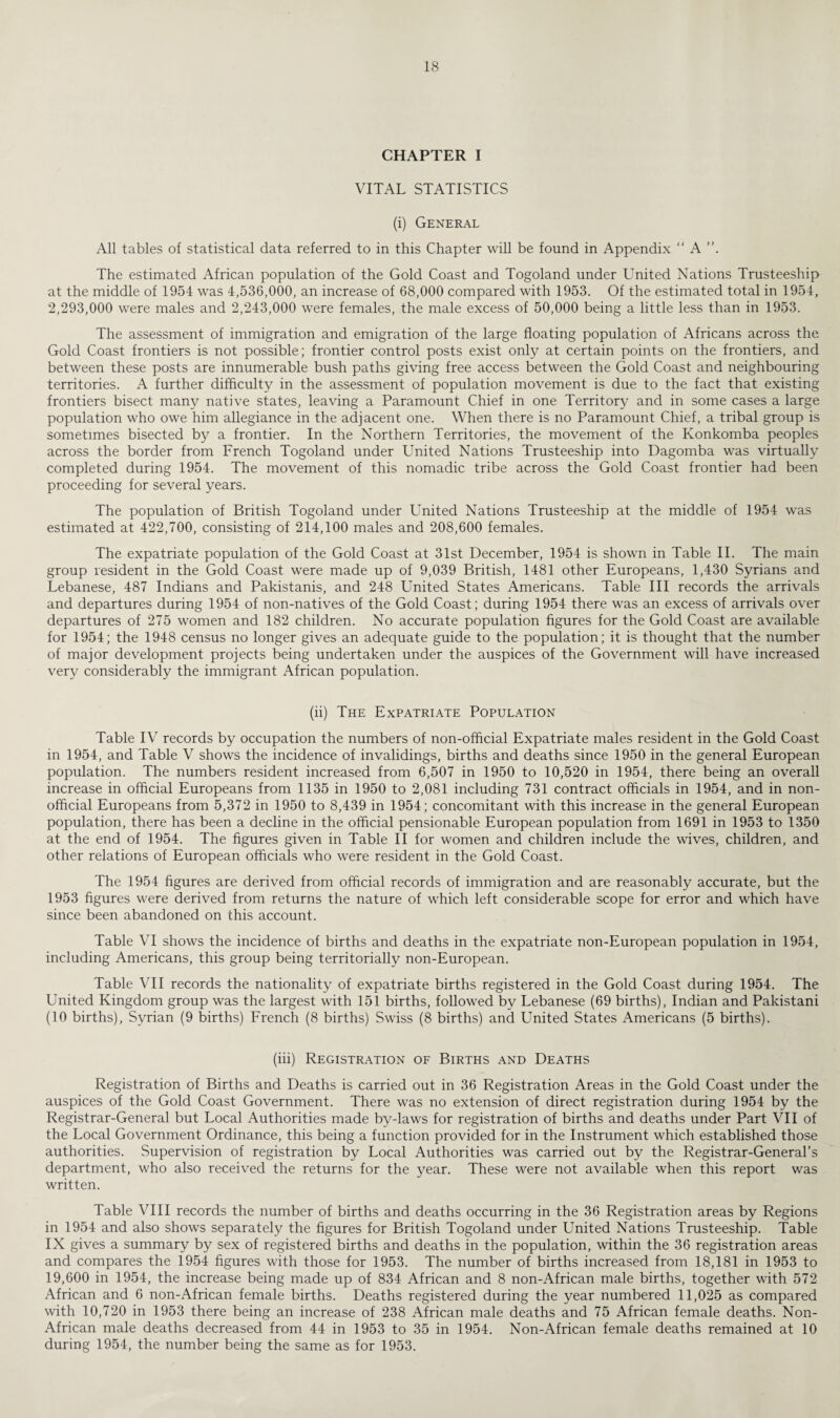 CHAPTER I VITAL STATISTICS (i) General All tables of statistical data referred to in this Chapter will be found in Appendix “ A The estimated African population of the Gold Coast and Togoland under United Nations Trusteeship at the middle of 1954 was 4,536,000, an increase of 68,000 compared with 1953. Of the estimated total in 1954, 2,293,000 were males and 2,243,000 were females, the male excess of 50,000 being a little less than in 1953. The assessment of immigration and emigration of the large floating population of Africans across the Gold Coast frontiers is not possible; frontier control posts exist only at certain points on the frontiers, and between these posts are innumerable bush paths giving free access between the Gold Coast and neighbouring territories. A further difficulty in the assessment of population movement is due to the fact that existing frontiers bisect many native states, leaving a Paramount Chief in one Territory and in some cases a large population who owe him allegiance in the adjacent one. When there is no Paramount Chief, a tribal group is sometimes bisected by a frontier. In the Northern Territories, the movement of the Konkomba peoples across the border from French Togoland under United Nations Trusteeship into Dagomba was virtually completed during 1954. The movement of this nomadic tribe across the Gold Coast frontier had been proceeding for several years. The population of British Togoland under United Nations Trusteeship at the middle of 1954 was estimated at 422,700, consisting of 214,100 males and 208,600 females. The expatriate population of the Gold Coast at 31st December, 1954 is shown in Table II. The main group resident in the Gold Coast were made up of 9,039 British, 1481 other Europeans, 1,430 Syrians and Lebanese, 487 Indians and Pakistanis, and 248 United States Americans. Table III records the arrivals and departures during 1954 of non-natives of the Gold Coast; during 1954 there was an excess of arrivals over departures of 275 women and 182 children. No accurate population figures for the Gold Coast are available for 1954; the 1948 census no longer gives an adequate guide to the population; it is thought that the number of major development projects being undertaken under the auspices of the Government will have increased very considerably the immigrant African population. (ii) The Expatriate Population Table IV records by occupation the numbers of non-offlcial Expatriate males resident in the Gold Coast in 1954, and Table V shows the incidence of invalidings, births and deaths since 1950 in the general European population. The numbers resident increased from 6,507 in 1950 to 10,520 in 1954, there being an overall increase in official Europeans from 1135 in 1950 to 2,081 including 731 contract officials in 1954, and in non¬ official Europeans from 5,372 in 1950 to 8,439 in 1954; concomitant with this increase in the general European population, there has been a decline in the official pensionable European population from 1691 in 1953 to 1350 at the end of 1954. The figures given in Table II for women and children include the wives, children, and other relations of European officials who were resident in the Gold Coast. The 1954 figures are derived from official records of immigration and are reasonably accurate, but the 1953 figures were derived from returns the nature of which left considerable scope for error and which have since been abandoned on this account. Table VI shows the incidence of births and deaths in the expatriate non-European population in 1954, including Americans, this group being territorially non-European. Table VII records the nationality of expatriate births registered in the Gold Coast during 1954. The United Kingdom group was the largest with 151 births, followed by Lebanese (69 births), Indian and Pakistani (10 births), Syrian (9 births) French (8 births) Swiss (8 births) and United States Americans (5 births). (iii) Registration of Births and Deaths Registration of Births and Deaths is carried out in 36 Registration Areas in the Gold Coast under the auspices of the Gold Coast Government. There was no extension of direct registration during 1954 by the Registrar-General but Local Authorities made by-laws for registration of births and deaths under Part VII of the Local Government Ordinance, this being a function provided for in the Instrument which established those authorities. Supervision of registration by Local Authorities was carried out by the Registrar-General’s department, who also received the returns for the year. These were not available when this report was written. Table VIII records the number of births and deaths occurring in the 36 Registration areas by Regions in 1954 and also shows separately the figures for British Togoland under United Nations Trusteeship. Table IX gives a summary by sex of registered births and deaths in the population, within the 36 registration areas and compares the 1954 figures wath those for 1953. The number of births increased from 18,181 in 1953 to 19,600 in 1954, the increase being made up of 834 African and 8 non-African male births, together with 572 African and 6 non-African female births. Deaths registered during the year numbered 11,025 as compared with 10,720 in 1953 there being an increase of 238 African male deaths and 75 African female deaths. Non- African male deaths decreased from 44 in 1953 to 35 in 1954. Non-African female deaths remained at 10 during 1954, the number being the same as for 1953.