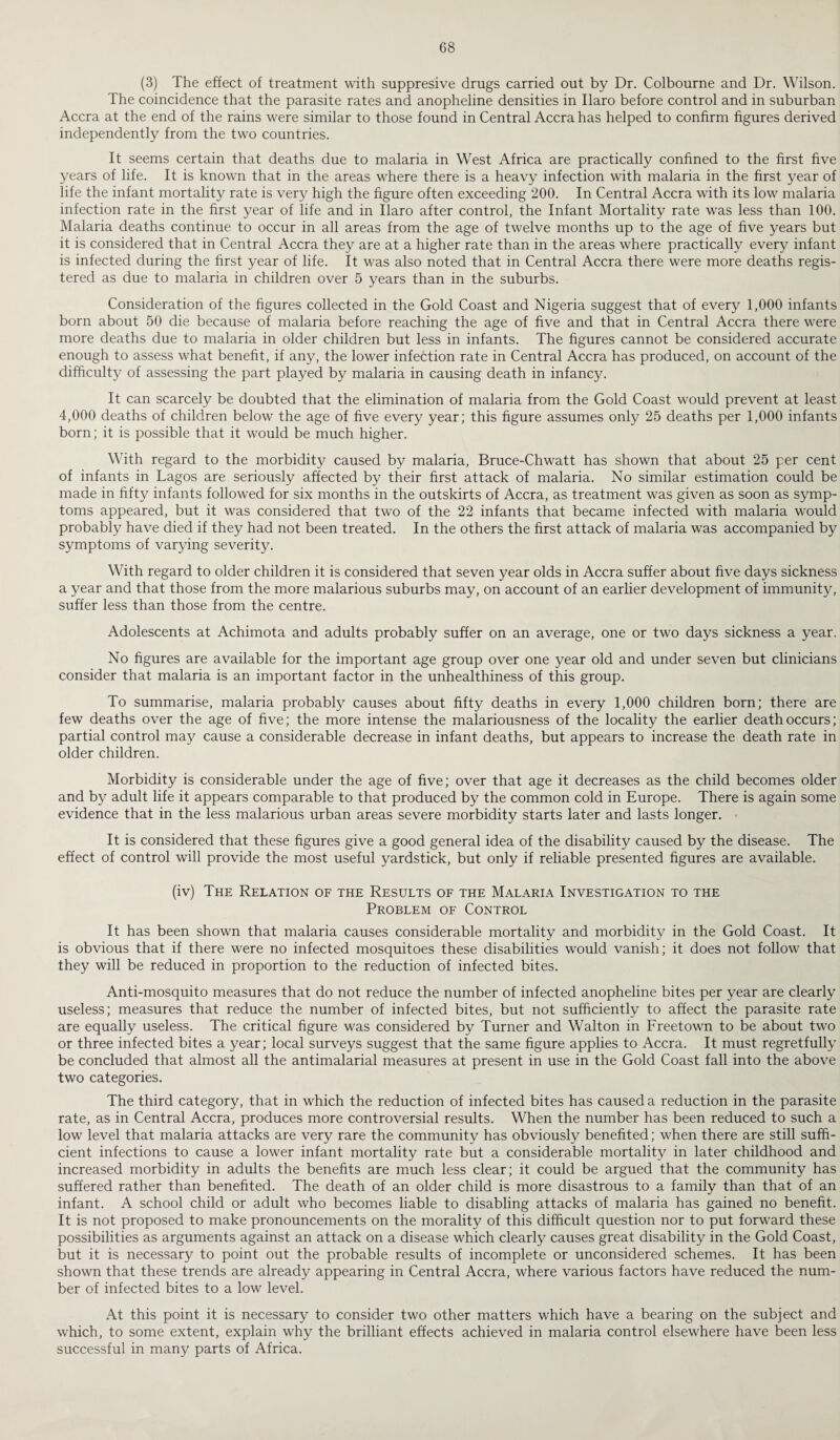 (3) The effect of treatment with suppresive drugs carried out by Dr. Colbourne and Dr. Wilson. The coincidence that the parasite rates and anopheline densities in Ilaro before control and in suburban Accra at the end of the rains were similar to those found in Central Accra has helped to confirm figures derived independently from the two countries. It seems certain that deaths due to malaria in West Africa are practically confined to the first five years of life. It is known that in the areas where there is a heavy infection with malaria in the first year of life the infant mortality rate is very high the figure often exceeding 200. In Central Accra with its low malaria infection rate in the first year of life and in Ilaro after control, the Infant Mortality rate was less than 100. Malaria deaths continue to occur in all areas from the age of twelve months up to the age of five years but it is considered that in Central Accra they are at a higher rate than in the areas where practically every infant is infected during the first year of life. It was also noted that in Central Accra there were more deaths regis¬ tered as due to malaria in children over 5 years than in the suburbs. Consideration of the figures collected in the Gold Coast and Nigeria suggest that of every 1,000 infants born about 50 die because of malaria before reaching the age of five and that in Central Accra there were more deaths due to malaria in older children but less in infants. The figures cannot be considered accurate enough to assess what benefit, if any, the lower infection rate in Central Accra has produced, on account of the difficulty of assessing the part played by malaria in causing death in infancy. It can scarcely be doubted that the elimination of malaria from the Gold Coast would prevent at least 4,000 deaths of children below the age of five every year; this figure assumes only 25 deaths per 1,000 infants born; it is possible that it would be much higher. With regard to the morbidity caused by malaria, Bruce-Chwatt has shown that about 25 per cent of infants in Lagos are seriously affected by their first attack of malaria. No similar estimation could be made in fifty infants followed for six months in the outskirts of Accra, as treatment was given as soon as symp¬ toms appeared, but it was considered that two of the 22 infants that became infected with malaria would probably have died if they had not been treated. In the others the first attack of malaria was accompanied by symptoms of varying severity. With regard to older children it is considered that seven year olds in Accra suffer about five days sickness a year and that those from the more malarious suburbs may, on account of an earlier development of immunity, suffer less than those from the centre. Adolescents at Achimota and adults probably suffer on an average, one or two days sickness a year. No figures are available for the important age group over one year old and under seven but clinicians consider that malaria is an important factor in the unhealthiness of this group. To summarise, malaria probably causes about fifty deaths in every 1,000 children born; there are few deaths over the age of five; the more intense the malariousness of the locality the earlier death occurs; partial control may cause a considerable decrease in infant deaths, but appears to increase the death rate in older children. Morbidity is considerable under the age of five; over that age it decreases as the child becomes older and by adult life it appears comparable to that produced by the common cold in Europe. There is again some evidence that in the less malarious urban areas severe morbidity starts later and lasts longer. It is considered that these figures give a good general idea of the disability caused by the disease. The effect of control will provide the most useful yardstick, but only if reliable presented figures are available. (iv) The Relation of the Results of the Malaria Investigation to the Problem of Control It has been shown that malaria causes considerable mortality and morbidity in the Gold Coast. It is obvious that if there were no infected mosquitoes these disabilities would vanish; it does not follow that they will be reduced in proportion to the reduction of infected bites. Anti-mosquito measures that do not reduce the number of infected anopheline bites per year are clearly useless; measures that reduce the number of infected bites, but not sufficiently to affect the parasite rate are equally useless. The critical figure was considered by Turner and Walton in Freetown to be about two or three infected bites a year; local surveys suggest that the same figure applies to Accra. It must regretfully be concluded that almost all the antimalarial measures at present in use in the Gold Coast fall into the above two categories. The third category, that in which the reduction of infected bites has caused a reduction in the parasite rate, as in Central Accra, produces more controversial results. When the number has been reduced to such a low level that malaria attacks are very rare the community has obviously benefited; when there are still suffi¬ cient infections to cause a lower infant mortality rate but a considerable mortality in later childhood and increased morbidity in adults the benefits are much less clear; it could be argued that the community has suffered rather than benefited. The death of an older child is more disastrous to a family than that of an infant. A school child or adult who becomes liable to disabling attacks of malaria has gained no benefit. It is not proposed to make pronouncements on the morality of this difficult question nor to put forward these possibilities as arguments against an attack on a disease which clearly causes great disability in the Gold Coast, but it is necessary to point out the probable results of incomplete or unconsidered schemes. It has been shown that these trends are already appearing in Central Accra, where various factors have reduced the num¬ ber of infected bites to a low level. At this point it is necessary to consider two other matters which have a bearing on the subject and which, to some extent, explain why the brilliant effects achieved in malaria control elsewhere have been less successful in many parts of Africa.