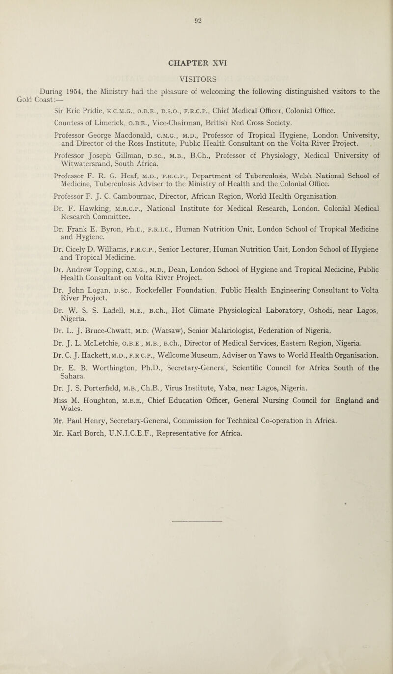 CHAPTER XVI VISITORS During 1954, the Ministry had the pleasure of welcoming the following distinguished visitors to the Gold Coast:— Sir Eric Pridie, k.c.m.g., o.b.e., d.s.o., f.r.c.p., Chief Medical Officer, Colonial Office. Countess of Limerick, o.b.e., Vice-Chairman, British Red Cross Society. Professor George Macdonald, c.m.g., m.d., Professor of Tropical Hygiene, London University, and Director of the Ross Institute, Public Health Consultant on the Volta River Project. Professor Joseph Gillman, d.sc., m.b., B.Ch., Professor of Physiology, Medical University of Witwatersrand, South Africa. Professor F. R. G. Heaf, m.d., f.r.c.p., Department of Tuberculosis, Welsh National School of Medicine, Tuberculosis Adviser to the Ministry of Health and the Colonial Office. Professor F. J. C. Cambournac, Director, African Region, World Health Organisation. Dr. F. Hawking, m.r.c.p., National Institute for Medical Research, London. Colonial Medical Research Committee. Dr. Frank E. Byron, ph.D., f.r.i.c., Human Nutrition Unit, London School of Tropical Medicine and Hygiene. Dr. Cicely D. Williams, f.r.c.p., Senior Lecturer, Human Nutrition Unit, London School of Hygiene and Tropical Medicine. Dr. Andrew Topping, c.m.g., m.d., Dean, London School of Hygiene and Tropical Medicine, Public Health Consultant on Volta River Project. Dr. John Logan, d.sc., Rockefeller Foundation, Public Health Engineering Consultant to Volta River Project. Dr. W. S. S. Ladell, m.b., B.ch., Hot Climate Physiological Laboratory, Oshodi, near Lagos, Nigeria. Dr. L. J. Bruce-Chwatt, m.d. (Warsaw), Senior Malariologist, Federation of Nigeria. Dr. J. L. McLetchie, o.b.e., m.b., B.ch., Director of Medical Services, Eastern Region, Nigeria. Dr. C. J. Hackett, m.d., f.r.c.p., Wellcome Museum, Adviser on Yaws to World Health Organisation. Dr. E. B. Worthington, Ph.D., Secretary-General, Scientific Council for Africa South of the Sahara. Dr. J. S. Porterfield, m.b., Ch.B., Virus Institute, Yaba, near Lagos, Nigeria. Miss M. Houghton, m.b.e., Chief Education Officer, General Nursing Council for England and Wales. Mr. Paul Henry, Secretary-General, Commission for Technical Co-operation in Africa. Mr. Karl Borch, U.N.I.C.E.F., Representative for Africa.