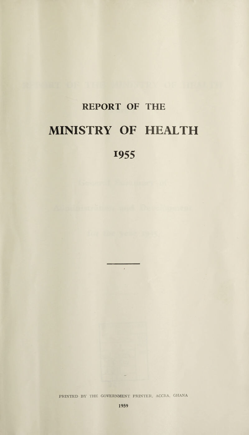 REPORT OF THE MINISTRY OF HEALTH 1955 PRINTED BY THE GOVERNMENT PRINTER, ACCRA, GHANA 1959