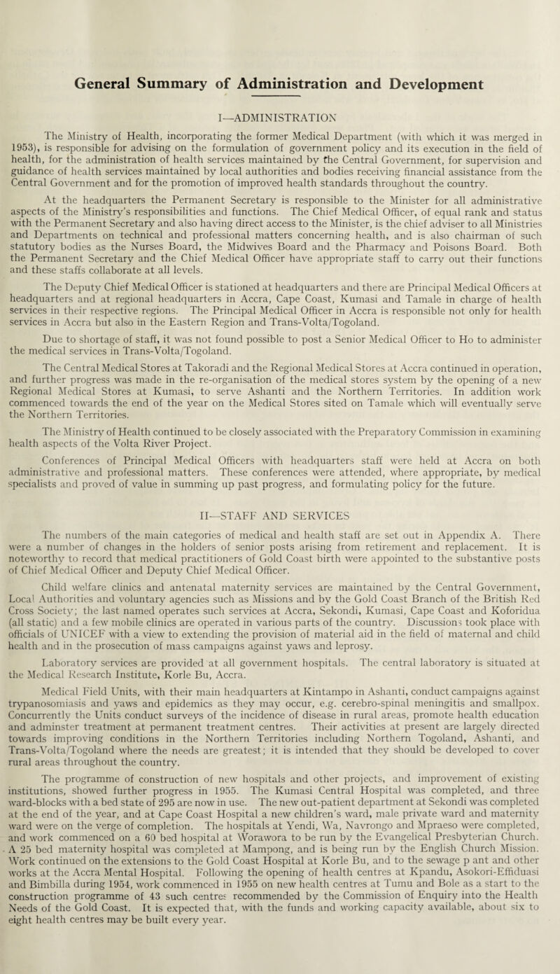 General Summary of Administration and Development I—ADMINISTRATION The Ministry of Health, incorporating the former Medical Department (with which it was merged in 1953), is responsible for advising on the formulation of government policy and its execution in the field of health, for the administration of health services maintained by the Central Government, for supervision and guidance of health services maintained by local authorities and bodies receiving financial assistance from the Central Government and for the promotion of improved health standards throughout the country. At the headquarters the Permanent Secretary is responsible to the Minister for all administrative aspects of the Ministry’s responsibilities and functions. The Chief Medical Officer, of equal rank and status with the Permanent Secretary and also having direct access to the Minister, is the chief adviser to all Ministries and Departments on technical and professional matters concerning health, and is also chairman of such statutory bodies as the Nurses Board, the Midwives Board and the Pharmacy and Poisons Board. Both the Permanent Secretary and the Chief Medical Officer have appropriate staff to carry out their functions and these staffs collaborate at all levels. The Deputy Chief Medical Officer is stationed at headquarters and there are Principal Medical Officers at headquarters and at regional headquarters in Accra, Cape Coast, Kumasi and Tamale in charge of health services in their respective regions. The Principal Medical Officer in Accra is responsible not only for health services in Accra but also in the Eastern Region and Trans-Volta/Togoland. Due to shortage of staff, it was not found possible to post a Senior Medical Officer to Ho to administer the medical services in Trans-Volta/Togoland. The Central Medical Stores at Takoradi and the Regional Medical Stores at Accra continued in operation, and further progress was made in the re-organisation of the medical stores system by the opening of a new Regional Medical Stores at Kumasi, to serve Ashanti and the Northern Territories. In addition work commenced towards the end of the year on the Medical Stores sited on Tamale which will eventually serve the Northern Territories. The Ministry of Health continued to be closely associated with the Preparatory Commission in examining health aspects of the Volta River Project. Conferences of Principal Medical Officers with headquarters staff were held at Accra on both administrative and professional matters. These conferences were attended, where appropriate, by medical specialists and proved of value in summing up past progress, and formulating policy for the future. II—STAFF AND SERVICES The numbers of the main categories of medical and health staff are set out in Appendix i\. There were a number of changes in the holders of senior posts arising from retirement and replacement. It is noteworthy to record that medical practitioners of Gold Coast birth were appointed to the substantive posts of Chief Medical Officer and Deputy Chief Medical Officer. Child welfare clinics and antenatal maternity services are maintained by the Central Government, Local Authorities and voluntary agencies such as Missions and by the Gold Coast Branch of the British Red Cross Society; the last named operates such services at Accra, Sekondi, Kumasi, Cape Coast and Koforidua (all static) and a few mobile clinics are operated in various parts of the country. Discussions took place with officials of UNICEF with a view to extending the provision of material aid in the field of maternal and child health and in the prosecution of mass campaigns against yaws and leprosy. Laboratory services are provided at all government hospitals. The central laboratory is situated at the Medical Research Institute, Korle Bu, Accra. Medical Field Units, with their main headquarters at Kintampo in Ashanti, conduct campaigns against trypanosomiasis and yaws and epidemics as they may occur, e.g. cerebro-spinal meningitis and smallpox. Concurrently the Units conduct surveys of the incidence of disease in rural areas, promote health education and adminster treatment at permanent treatment centres. Their activities at present are largely directed towards improving conditions in the Northern Territories including Northern Togoland, Ashanti, and Trans-Volta/Togoland where the needs are greatest; it is intended that they should be developed to cover rural areas throughout the country. The programme of construction of new hospitals and other projects, and improvement of existing institutions, showed further progress in 1955. The Kumasi Central Hospital was completed, and three ward-blocks with a bed state of 295 are now in use. The new out-patient department at Sekondi was completed at the end of the year, and at Cape Coast Hospital a new children’s ward, male private ward and maternity ward were on the verge of completion. The hospitals at Yendi, Wa, Navrongo and Mpraeso were completed, and work commenced on a 60 bed hospital at Worawora to be run by the Evangelical Presbyterian Church. A 25 bed maternity hospital was completed at Mampong, and is being run by the English Church Mission. Work continued on the extensions to the Gold Coast Hospital at Korle Bu, and to the sewage p ant and other works at the Accra Mental Hospital. Following the opening of health centres at Kpandu, Asokori-Effiduasi and Bimbilla during 1954, work commenced in 1955 on new health centres at Tumu and Bole as a start to the construction programme of 43 such centres recommended by the Commission of Enquiry into the Health Needs of the Gold Coast. It is expected that, with the funds and working capacity available, about six to eight health centres may be built every year.