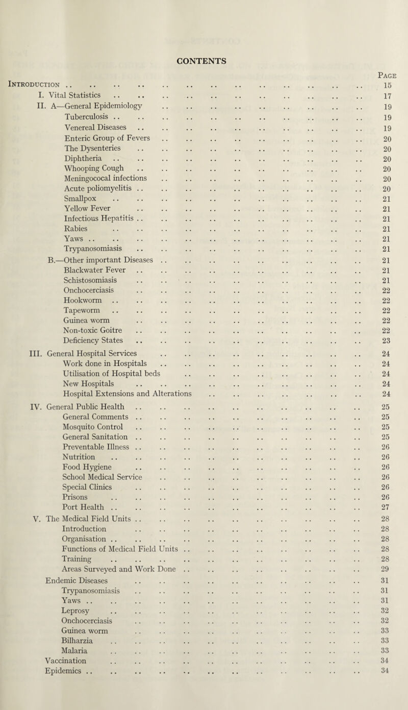 CONTENTS Introduction. I. Vital Statistics II. A—General Epidemiology Tuberculosis Venereal Diseases Enteric Group of Fevers The Dysenteries Diphtheria Whooping Cough Meningococal infections Acute poliomyelitis Smallpox Yellow Fever Infectious Hepatitis Rabies Yaws Trypanosomiasis B.—Other important Diseases .. Blackwater Fever Schistosomiasis Onchocerciasis Hookworm Tapeworm Guinea worm Non-toxic Goitre Deficiency States III. General Hospital Services Work done in Hospitals Utilisation of Hospital beds New Hospitals Hospital Extensions and Alterations IV. General Public Health General Comments Mosquito Control General Sanitation Preventable Illness Nutrition Food Hygiene School Medical Service Special Clinics Prisons Port Health V. The Medical Field Units Introduction Organisation Functions of Medical Field Units .. Training Areas Surveyed and Work Done .. Endemic Diseases Trypanosomiasis Yaws Leprosy Onchocerciasis Guinea worm Bilharzia Malaria Vaccination Epidemics Page 15 17 19 19 19 20 20 20 20 20 20 21 21 21 21 21 21 21 21 21 22 22 22 22 22 23 24 24 24 24 24 25 25 25 25 26 26 26 26 26 26 27 28 28 28 28 28 29 31 31 31 32 32 33 33 33 34 34