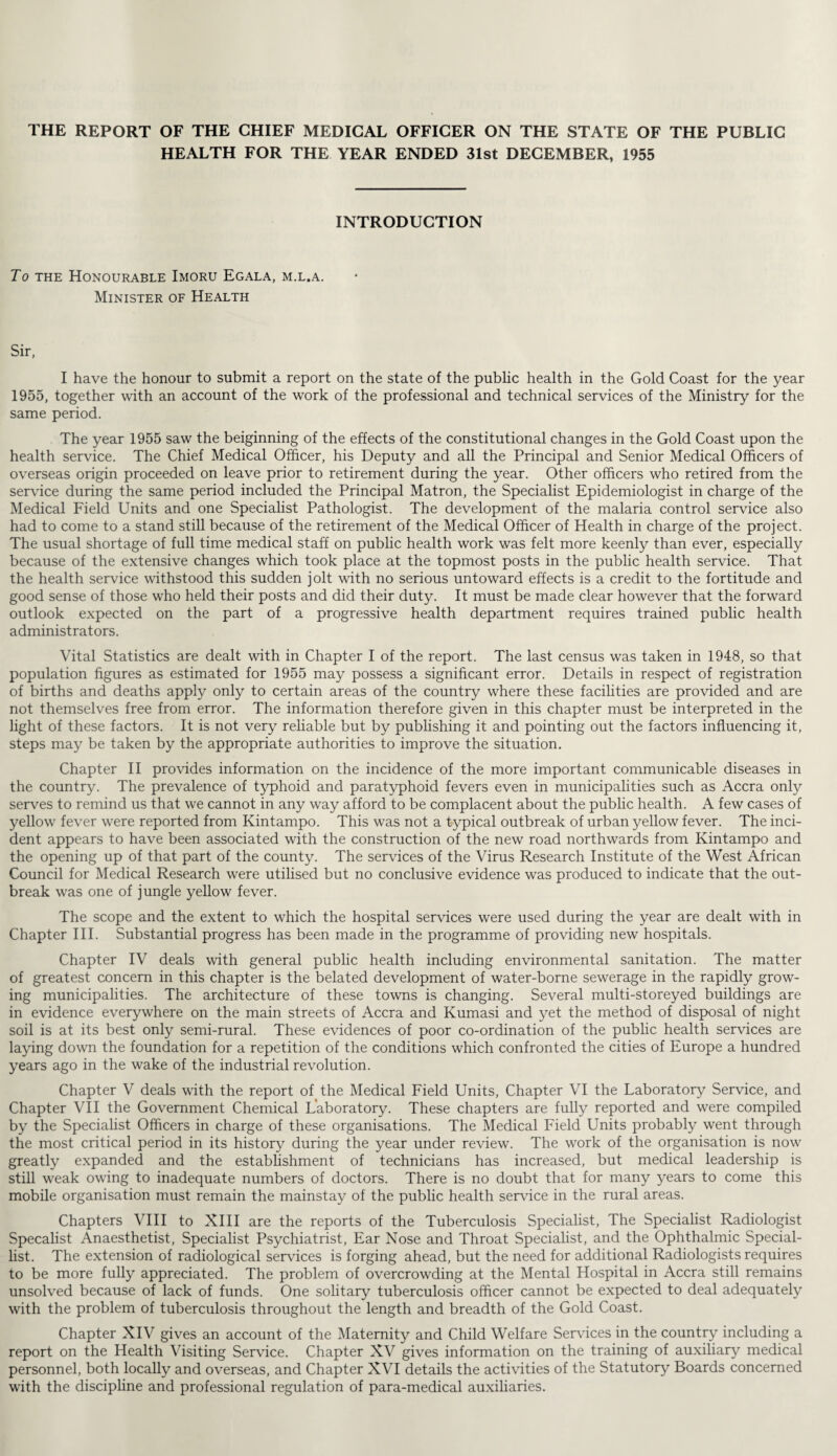 THE REPORT OF THE CHIEF MEDICAL OFFICER ON THE STATE OF THE PUBLIC HEALTH FOR THE YEAR ENDED 31st DECEMBER, 1955 INTRODUCTION To the Honourable Imoru Egala, m.l.a. Minister of Health Sir, I have the honour to submit a report on the state of the public health in the Gold Coast for the year 1955, together with an account of the work of the professional and technical services of the Ministry for the same period. The year 1955 saw the beiginning of the effects of the constitutional changes in the Gold Coast upon the health service. The Chief Medical Officer, his Deputy and all the Principal and Senior Medical Officers of overseas origin proceeded on leave prior to retirement during the year. Other officers who retired from the service during the same period included the Principal Matron, the Specialist Epidemiologist in charge of the Medical Field Units and one Specialist Pathologist. The development of the malaria control service also had to come to a stand still because of the retirement of the Medical Officer of Health in charge of the project. The usual shortage of full time medical staff on public health work was felt more keenly than ever, especially because of the extensive changes which took place at the topmost posts in the public health service. That the health service withstood this sudden jolt with no serious untoward effects is a credit to the fortitude and good sense of those who held their posts and did their duty. It must be made clear however that the forward outlook expected on the part of a progressive health department requires trained public health administrators. Vital Statistics are dealt with in Chapter I of the report. The last census was taken in 1948, so that population figures as estimated for 1955 may possess a significant error. Details in respect of registration of births and deaths apply only to certain areas of the country where these facilities are provided and are not themselves free from error. The information therefore given in this chapter must be interpreted in the light of these factors. It is not very reliable but by publishing it and pointing out the factors influencing it, steps may be taken by the appropriate authorities to improve the situation. Chapter II provides information on the incidence of the more important communicable diseases in the country. The prevalence of typhoid and paratyphoid fevers even in municipalities such as Accra only serves to remind us that we cannot in any way afford to be complacent about the public health. A few cases of yellow fever were reported from Kintampo. This was not a typical outbreak of urban yellow fever. The inci¬ dent appears to have been associated with the construction of the new road northwards from Kintampo and the opening up of that part of the county. The services of the Virus Research Institute of the West African Council for Medical Research were utilised but no conclusive evidence was produced to indicate that the out¬ break was one of jungle yellow fever. The scope and the extent to which the hospital services were used during the year are dealt with in Chapter III. Substantial progress has been made in the programme of providing new hospitals. Chapter IV deals with general public health including environmental sanitation. The matter of greatest concern in this chapter is the belated development of water-borne sewerage in the rapidly grow¬ ing municipalities. The architecture of these towns is changing. Several multi-storeyed buildings are in evidence everywhere on the main streets of Accra and Kumasi and yet the method of disposal of night soil is at its best only semi-rural. These evidences of poor co-ordination of the public health services are laying down the foundation for a repetition of the conditions which confronted the cities of Europe a hundred years ago in the wake of the industrial revolution. Chapter V deals with the report of the Medical Field Units, Chapter VI the Laboratory Service, and Chapter VII the Government Chemical Laboratory. These chapters are fully reported and were compiled by the Specialist Officers in charge of these organisations. The Medical Field Units probably went through the most critical period in its history during the year under review. The work of the organisation is now greatly expanded and the establishment of technicians has increased, but medical leadership is still weak owing to inadequate numbers of doctors. There is no doubt that for many years to come this mobile organisation must remain the mainstay of the public health service in the rural areas. Chapters VIII to XIII are the reports of the Tuberculosis Specialist, The Specialist Radiologist Specalist Anaesthetist, Specialist Psychiatrist, Ear Nose and Throat Specialist, and the Ophthalmic Special- list. The extension of radiological services is forging ahead, but the need for additional Radiologists requires to be more fully appreciated. The problem of overcrowding at the Mental Hospital in Accra still remains unsolved because of lack of funds. One solitary tuberculosis officer cannot be expected to deal adequately with the problem of tuberculosis throughout the length and breadth of the Gold Coast. Chapter XIV gives an account of the Maternity and Child Welfare Services in the country including a report on the Health Visiting Service. Chapter XV gives information on the training of auxiliary medical personnel, both locally and overseas, and Chapter XVI details the activities of the Statutory Boards concerned with the discipline and professional regulation of para-medical auxiliaries.