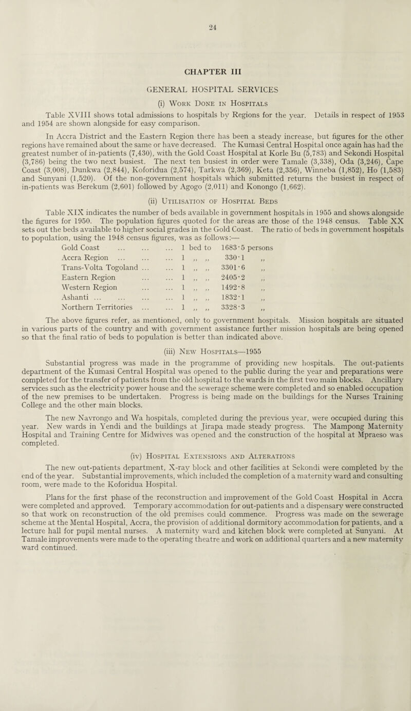CHAPTER III GENERAL HOSPITAL SERVICES (i) Work Done in Hospitals Table XVIII shows total admissions to hospitals by Regions for the year. Details in respect of 1953 and 1954 are shown alongside for easy comparison. In Accra District and the Eastern Region there has been a steady increase, but figures for the other regions have remained about the same or have decreased. The Kumasi Central Hospital once again has had the greatest number of in-patients (7,430), with the Gold Coast Hospital at Korle Bu (5,783) and Sekondi Hospital (3,786) being the two next busiest. The next ten busiest in order were Tamale (3,338), Oda (3,246), Cape Coast (3,008), Dunkwa (2,844), Ivoforidua (2,574), Tarkwa (2,369), Keta (2,356), Winneba (1,852), Ho (1,583) and Sunyani (1,520). Of the non-government hospitals which submitted returns the busiest in respect of in-patients was Berekum (2,601) followed by Agogo (2,011) and Konongo (1,662). (ii) Utilisation of Hospital Beds Table XIX indicates the number of beds available in government hospitals in 1955 and shows alongside the figures for 1950. The population figures quoted for the areas are those of the 1948 census. Table XX sets out the beds available to higher social grades in the Gold Coast. The ratio of beds in government hospitals to population, using the 1948 census figures, was as follows:— Gold Coast ... 1 bed to 1683-5 Accra Region ... 1 y y )) 330-1 Trans-Volta Togoland ... ... 1 yy y) 3301-6 Eastern Region ... 1 y y y y 2405-2 Western Region ... 1 y y y y 1492-8 Ashanti ... ... 1 y y y y 1832-1 Northern Territories ... 1 y y y y 3328-3 The above figures refer, as mentioned, only to government hospitals. Mission hospitals are situated in various parts of the country and with government assistance further mission hospitals are being opened so that the final ratio of beds to population is better than indicated above. (iii) New Hospitals—1955 Substantial progress was made in the programme of providing new hospitals. The out-patients department of the Kumasi Central Hospital was opened to the public during the year and preparations were completed for the transfer of patients from the old hospital to the wards in the first two main blocks. Ancillary services such as the electricity power house and the sewerage scheme were completed and so enabled occupation of the new premises to be undertaken. Progress is being made on the buildings for the Nurses Training College and the other main blocks. The new Navrongo and Wa hospitals, completed during the previous year, were occupied during this year. New wards in Yendi and the buildings at Jirapa made steady progress. The Mampong Maternity Hospital and Training Centre for Midwives was opened and the construction of the hospital at Mpraeso was completed. (iv) Hospital Extensions and Alterations The new out-patients department, X-ray block and other facihties at Sekondi were completed by the end of the year. Substantial improvements, which included the completion of a maternity ward and consulting room, were made to the Koforidua Hospital. Plans for the first phase of the reconstruction and improvement of the Gold Coast Hospital in Accra were completed and approved. Temporary accommodation for out-patients and a dispensary were constructed so that work on reconstruction of the old premises could commence. Progress was made on the sewerage scheme at the Mental Hospital, Accra, the provision of additional dormitory accommodation for patients, and a lecture hall for pupil mental nurses. A maternity ward and kitchen block were completed at Sunyani. At Tamale improvements were made to the operating theatre and work on additional quarters and a new maternity ward continued.