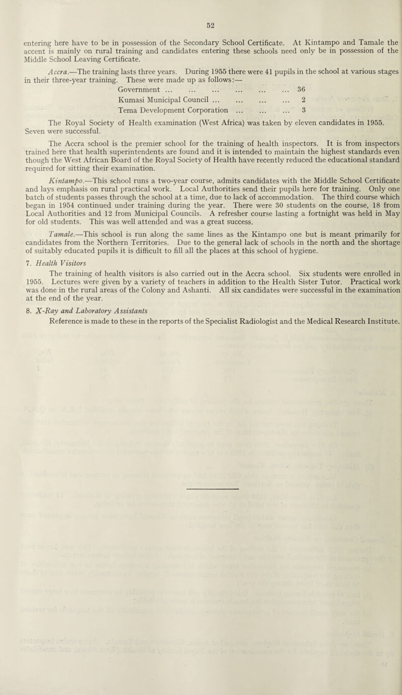 entering here have to be in possession of the Secondary School Certificate. At Kintampo and Tamale the accent is mainly on rural training and candidates entering these schools need only be in possession of the Middle School Leaving Certificate. Accra.—The training lasts three years. During 1955 there were 41 pupils in the school at various stages in their three-year training. These were made up as follows:— Government ... ... ... ... ... ... 36 Kumasi Municipal Council ... ... ... ... 2 Tema Development Corporation . ... 3 The Royal Society of Health examination (West Africa) was taken by eleven candidates in 1955. Seven were successful. The Accra school is the premier school for the training of health inspectors. It is from inspectors trained here that health superintendents are found and it is intended to maintain the highest standards even though the West African Board of the Royal Society of Health have recently reduced the educational standard required for sitting their examination. Kintampo.—This school runs a two-year course, admits candidates with the Middle School Certificate and lays emphasis on rural practical work. Local Authorities send their pupils here for training. Only one batch of students passes through the school at a time, due to lack of accommodation. The third course which began in 1954 continued under training during the year. There were 30 students on the course, 18 from Local Authorities and 12 from Municipal Councils. A refresher course lasting a fortnight was held in May for old students. This was well attended and was a great success. Tamale.—This school is run along the same lines as the Kintampo one but is meant primarily for candidates from the Northern Territories. Due to the general lack of schools in the north and the shortage of suitably educated pupils it is difficult to fill all the places at this school of hygiene. 7. Health Visitors The training of health visitors is also carried out in the Accra school. Six students were enrolled in 1955. Lectures were given by a variety of teachers in addition to the Health Sister Tutor. Practical work was done in the rural areas of the Colony and Ashanti. All six candidates were successful in the examination at the end of the year. 8. X-Ray and Laboratory Assistants Reference is made to these in the reports of the Specialist Radiologist and the Medical Research Institute.
