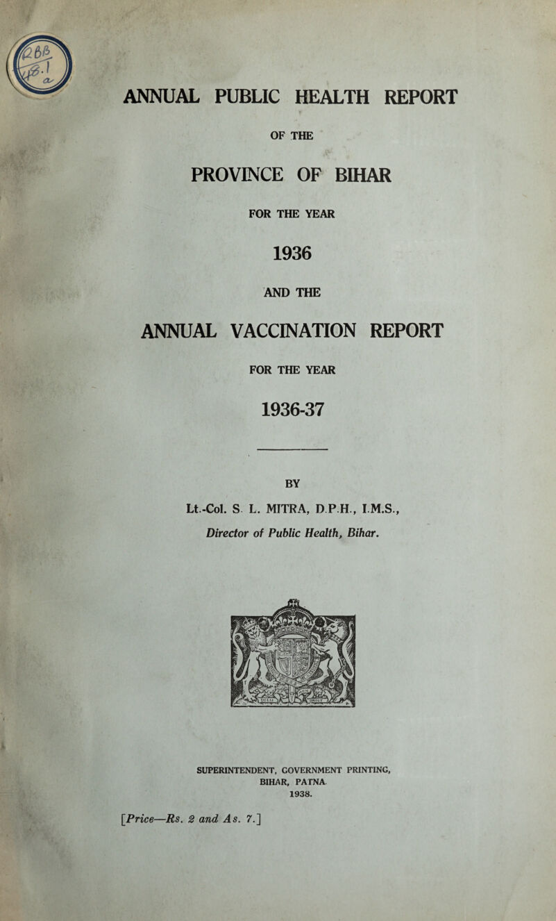 OF THE PROVINCE OF BIHAR FOR THE YEAR 1936 AND THE ANNUAL VACCINATION REPORT FOR THE YEAR 1936-37 * BY Lt.-Col. S L. MITRA, D.P.H., I.M.S., Director of Public Health, Bihar. [Price—Rs. 2 and As. 7.]