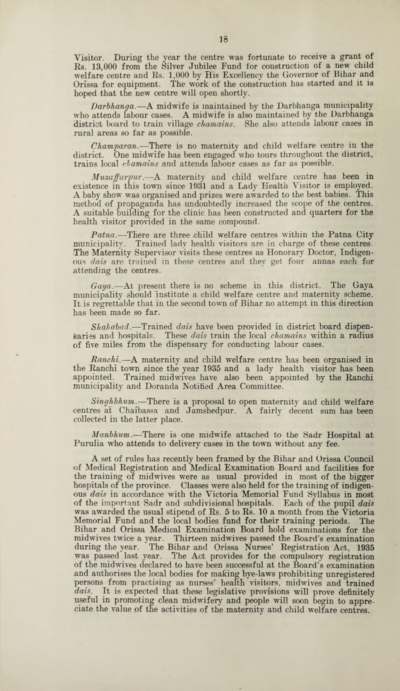Visitor. During the year the centre was fortunate to receive a grant of Rs. 13,000 from the Silver Jubilee Fund for construction of a new child welfare centre and Rs. 1,000 by His Excellency the Governor of Bihar and Orissa for equipment. The work of the construction has started and it is hoped that the new centre will open shortly. Darbhanga.—A midwife is maintained by the Darbhanga municipality who attends labour cases. A midwife is also maintained by the Darbhanga district board to train village chamains. She also attends labour cases in rural areas so far as possible. Champaran.—There is no maternity and child welfare centre in the district. One midwife has been engaged who tours throughout the district, trains local chamains and attends labour cases as far as possible. Muzaffarpur.—A maternity and child welfare centre has been in existence in this town since 1931 and a Lady Health Visitor is employed. A baby show was organised and prizes were awarded to the best babies. This method of propaganda has undoubtedly increased the scope of the centres. A suitable building for the clinic has been constructed and quarters for the health visitor provided in the same compound. Patna.—There are three child welfare centres within the Patna City municipality. Trained lady health visitors are in charge of these centres. The Maternity Supervisor visits these centres as Honorary Doctor, Indigen¬ ous dais are trained in these centres and they get four annas each for attending the centres. Gaya.—At present there is no scheme in this district. The Gaya municipality should institute a child welfare centre and maternity scheme. It is regrettable that in the second town of Bihar no attempt in this direction has been made so far. Shahabad.—Trained dais have been provided in district board dispen¬ saries and hospitals'. These dais train the local chamains within a radius of five miles from the dispensary for conducting labour cases. Ranchi.—A maternity and child welfare centre has been organised in the Ranchi town since the year 1935 and a lady health visitor has been appointed. Trained mid wives have also been appointed by the Ranchi municipality and Doranda Notified Area Committee. Singhbhum.—There is a proposal to open maternity and child welfare centres at Chaibassa and Jamshedpur. A fairly decent sum has been collected in the latter place. Manbhum.—There is one midwife attached to the Sadr Hospital at Purulia who attends to delivery cases in the town without any fee. A set of rules has recently been framed by the Bihar and Orissa Council of Medical Registration and Medical Examination Board and facilities for the training of midwives were as usual provided in most of the bigger hospitals of the province. Classes were also held for the training of indigen¬ ous dais in accordance with the Victoria Memorial Fund Syllabus in most of the important Sadr and subdivisional hospitals. Each of the pupil dais was awarded the usual stipend of Rs. 5 to Rs. 10 a month from the Victoria Memorial Fund and the local bodies fund for their training periods. The Bihar and Orissa Medical Examination Board hold examinations for the midwives twice a year. Thirteen midwives passed the Board’s examination during the year. The Bihar and Orissa Nurses’ Registration Act, 1935 was passed last year. The Act provides for the compulsory registration of the midwives declared to have been successful at the Board’s examination and authorises the local bodies for making bye-laws prohibiting unregistered persons from practising as nurses’ health visitors, midwives and trained dais. It is expected that these legislative provisions will prove definitely useful in promoting clean midwifery and people will soon begin to appre¬ ciate the value of the activities of the maternity and child welfare centres.