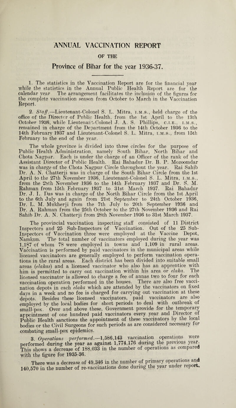 ANNUAL VACCINATION REPORT OF THE Province of Bihar for the year 1936-37. 1. The statistics in the Vaccination Report are for the financial year while the statistics in the Annual Public Health Report are for the calendar year The arrangement facilitates the inclusion of the figures for the complete vaccination season from October to March in the Vaccination Report. 2. Staff.—Lieu tenant-Colonel S. L. Mitra, i.m.s., field charge of the office of the Director of Public Health, from the 1st April to the 13th October 193b, while Lieutenant-Colonel J. A. S. Phillips, c.i.e.. i.m.s., remained in charge of the Department from the 14th October 1936 to the 14th February 1937 and Lieutenant-Colonel S. L. Mitra, i.m.s., from 15th February to the end of the year. The whole province is divided into three circles for the purpose of Public Health Administration, namely South Bihar, North Bihar and Chota Nagpur. Each is under the charge of an Officer of the rank of the Assistant Director of Public Health. Rai Bahadur Dr. B. P. Mozoomdar was in charge of the Chota Nagpur Circle throughout the year. Rai Sahib Dr. A. N. Chatterji was in charge of the South Bihar Circle from the 1st April to the 27th November 1936, Lieutenant-Colonel S. L. Mitra, i.m.s., from the 2bth November 1936 to the 14th February 1937 and Dr. S’. M. Rahman from 15th February 1937 to 31st March 1937. Rai Bahadur Dr. J. I,. Das was in charge of the North Bihar Circle from the 1st April to the 6th July and again from 21st September to 24th October 1936, Dr. L. M. Mukherji from the 7th July to 20th September 1936 and Dr. A. Rahman from the 25th October to the 27th November 1936 and Rai Sahib Dr. A. N. Chatterji from 28th November 1936 to 31st March 1937. The provincial vaccination inspecting staff consisted of 11 District Inspectors and 25 Sub-Inspectors of Vaccination. Out of the 25 Sub- Inspectors of Vaccination three were employed at the Vaccine Depot, Namkum The total number of vaccinators employed during the year was 1,187 of whom 78 were employed in towns and 1,109 in rural areas. Vaccination is performed by paid vaccinators in the municipal areas while licensed vaccinators are generally employed to perform vaccination opera¬ tions in the rural areas. Each district has been divided into suitable small areas (elakas) and a licensed vaccinator who also has an apprentice with him is permitted to carry out vaccination within his area or elaka. The licensed vaccinator is allowed to charge a fee of annas two to four for each vaccination operation performed in the houses. There are also free vacci¬ nation depots in each elaka which are attended by the vaccinators on fixed days in a week and no fee is charged for carrying out vaccination at these depots. Besides these licensed vaccinators, paid vaccinators are also employed bv the local bodies for short periods to deal with outbreak of small-pox. * Over and above these, Government provide for the temporary appointment of one hundred paid vaccinators every year and Director of Public Health sanctions the appointment of these vaccinators by the local bodies or the Civil Surgeons for such periods as are considered necessary for combating small-pox epidemics. 3. Operations performed.—1,586,143 vaccination operations were performed during the year as against 1,774,176 during the previous year. This shows a decrease of 188,033 in the number of operations as compared with the figure for 1935-36. There was a decrease of 49,346 in the number of primary operations and 140,570 in the number of re-vaccinations done during the year under report..