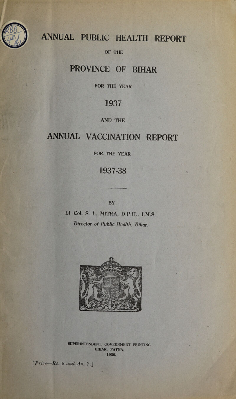 ANNUAL PUBLIC HEALTH REPORT OF THE PROVINCE OF BIHAR FOR THE YEAR 1937 AND THE ANNUAL VACCINATION REPORT FOR THE YEAR 1937-38 BY Lt Col S L. MITRA, D.P.H., I.M.S., Director of Public Health, Bihar. SUPERINTENDENT, GOVERNMENT PRINTING, BIHAR, PATNA 1939.