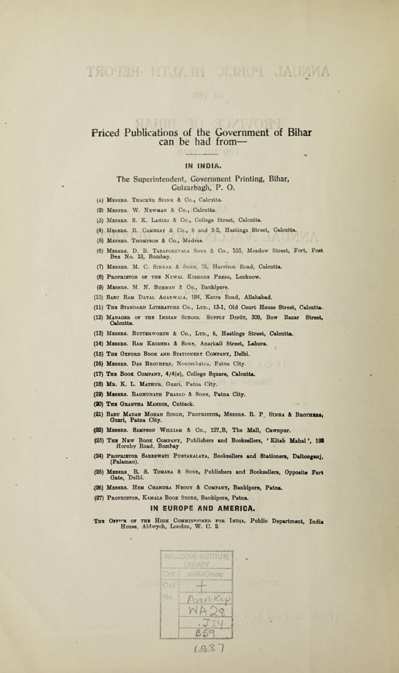 Priced Publications of the Government of Bihar can be had from— IN INDIA. The Superintendent, Government Printing, Bihar, Gulzarbagh, P. O. (A) Messrs. Thacker Spink & Co., Calcutta. (2) Messrs. W. Newman & Co., Calcutta (3) Messrs. S. K. Lahiri & Co., College Street, Calcutta. (4) Messrs. R. Cambray & Co., 6 and 8-2, Hastings Street, Calcutta. (5) Messrs. Thompson & Co., Madras. (6) Messrs. D. B. Taraporevai.a Sons & Co., 103, Meadow Street, Fort, Post Box No. 18, Bombay. {7) Messrs. M. C. Sirkar & Sons, 75, Harrison Road, Calcutta. (8) Proprietor of the Newal Kishore Press, Lucknow. (9) Messrs. M. N. Burman & Co., Bankipore. (10) Babu Ram Dayal Agarwala, 184, Katra Road, Allahabad. (11) The Standard Literature Co., Ltd., 13-1, Old Court House Street, Calcutta. (12) Manager of the Indian School Supply Dep6t, 309, Bow Bazar Street, Calcutta. (13) Messrs. Butterworth & Co., Ltd., 6, Hastings Street, Calcutta. (14) Messrs. Ram Krishna & Sons, Anarkali Street, Lahore. (15) The Oxford Book and Stationery Company, Delhi. (16) Messrs. Das Brothers, Nouzeikatra, Patna City. (17) The Book Company, 4/4(a), College Square, Calcutta. (18) Mr. K. L. Mathur. Guzri, Patna City. (19) Messrs. Raghunath Prasad & Sons, Patna City. (90) The Grantha Mandir, Cuttack. (21) Babu Madan Mohan Singh, Proprietor, Messrs. R. P Sinha & Brothers, Guzri, Patna City. (22) Messrs. Sampson William & Co., 127.B, The Mall, Cawnpur. (23) The New Book Company, Publishers and Booksellers, ‘ Kitab Mahal ’, 198 Hornby Road. Bombay (24) Proprietor Sareswati Pustakalaya, Booksellers and Stationers, Daltonganj, (Palaman). (25) Messrs R. S. Tomara & Sons, Publishers and Booksellers, Opposite Fort Gate, 'Delhi. (26) Messrs. Hem Chandra Neogy & Company, Bankipore, Patna. (27) Proprietor, Kamala Book Store, Bankipore, Patna. IN EUROPE AND AMERICA. The Oitto* or the High Commissioner for India, Public Department, India House, Aldwych, London, W. C. 2.