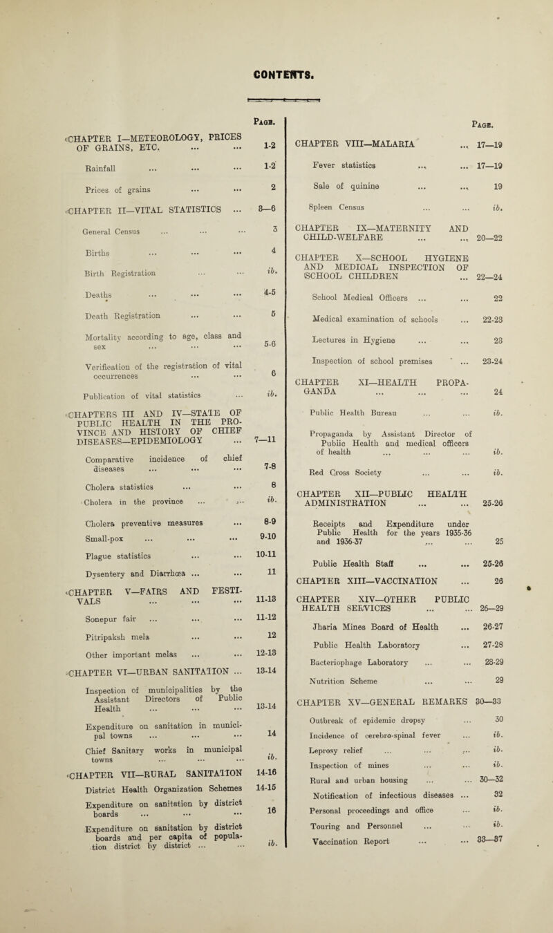 CONTENTS. tr -T Page. 'CHAPTER I—METEOROLOGY, PRICES OF GRAINS, ETC. ... — 1-2 Rainfall ... ••• ••• 1‘2 Prices of grains 'CHAPTER II—VITAL STATISTICS ... General Census Births Birth Registration Deaths Death Registration Mortality according to ago, class and sex Verification of the registration of vital occurrences Publication of vital statistics •CHAPTERS HI AND IV—STATE OF PUBLIC HEALTH IN THE PRO¬ VINCE AND HISTORY OF CHIEF DISEASES—EPIDEMIOLOGY Comparative incidence of chief diseases Cholera statistics Cholera in the province Cholera preventive measures Small-pox Plague statistics Dysentery and Diarrhoea ... •■CHAPTER V—FAIRS AND FESTI¬ VALS Sonepur fair Pitripaksh mela Other important melas 'CHAPTER VI—URBAN SANITATION ... 2 3—6 3 4 ib. 4-5 5 5-6 6 ib. 7—11 7- 8 8 ib. 8- 9 9-10 10-11 11 11- 13 11-12 12 12- 13 13- 14 Inspection of municipalities by the Assistant Directors of Public Health Expenditure on sanitation in munici¬ pal towns ... ... ••• Chief Sanitary works in municipal towns ••• ••• ••• • CHAPTER VII—RURAL SANITATION 14-16 District Health Organization Schemes 14-15 Expenditure on sanitation by district boards ... ••• ••• Expenditure on sanitation by district boards and per capita of popula¬ tion district by district ... ••• «&• CHAPTER VIII—MALARIA Fever statistics Sale of quinine Spleen Census Page. .., 17—19 ... 17—19 19 ib. CHAPTER IX—MATERNITY AND CHILD-WELFARE ... .... 20—22 CHAPTER X—SCHOOL HYGIENE AND MEDICAL INSPECTION OF (SCHOOL CHILDREN ... 22—24 School Medical Officers ... 22 Medical examination of schools ... 22-23 Lectures in Hygiene 23 Inspection of school premises ... 23-24 CHAPTER XI—HEALTH PROPA¬ GANDA 24 Public Health Bureau ... ib. Propaganda by Assistant Director of Public Health and medical officers of health ib. Red Cross Society ... ib. CHAPTER XII—PUBLIC HEALTH ADMINISTRATION 25-26 Receipts and Expenditure Public Health for the years and 1936-37 under 1935-36 25 Public Health Staff • • • 25-26 CHAPTER XIII—VACCINATION ... 26 CHAPTER XIV—OTHER PUBLIC HEALTH SERVICES 26—29 Jharia Mines Board of Health • • • 26-27 Public Health Laboratory • • • 27-28 Bacteriophage Laboratory ... 28-29 Nutrition Scheme ... 29 CHAPTER XV—GENERAL REMARKS 30—33 Outbreak of epidemic dropsy ... 30 Incidence of cerebro-spinal fever ... ib. Leprosy relief .••• ib. Inspection of mines ... ib. Rural and urban housing ... 30-32 Notification of infectious diseases ... 32 Personal proceedings and office ... ib. Touring and Personnel ... ib. Vaccination Report ... 33—37