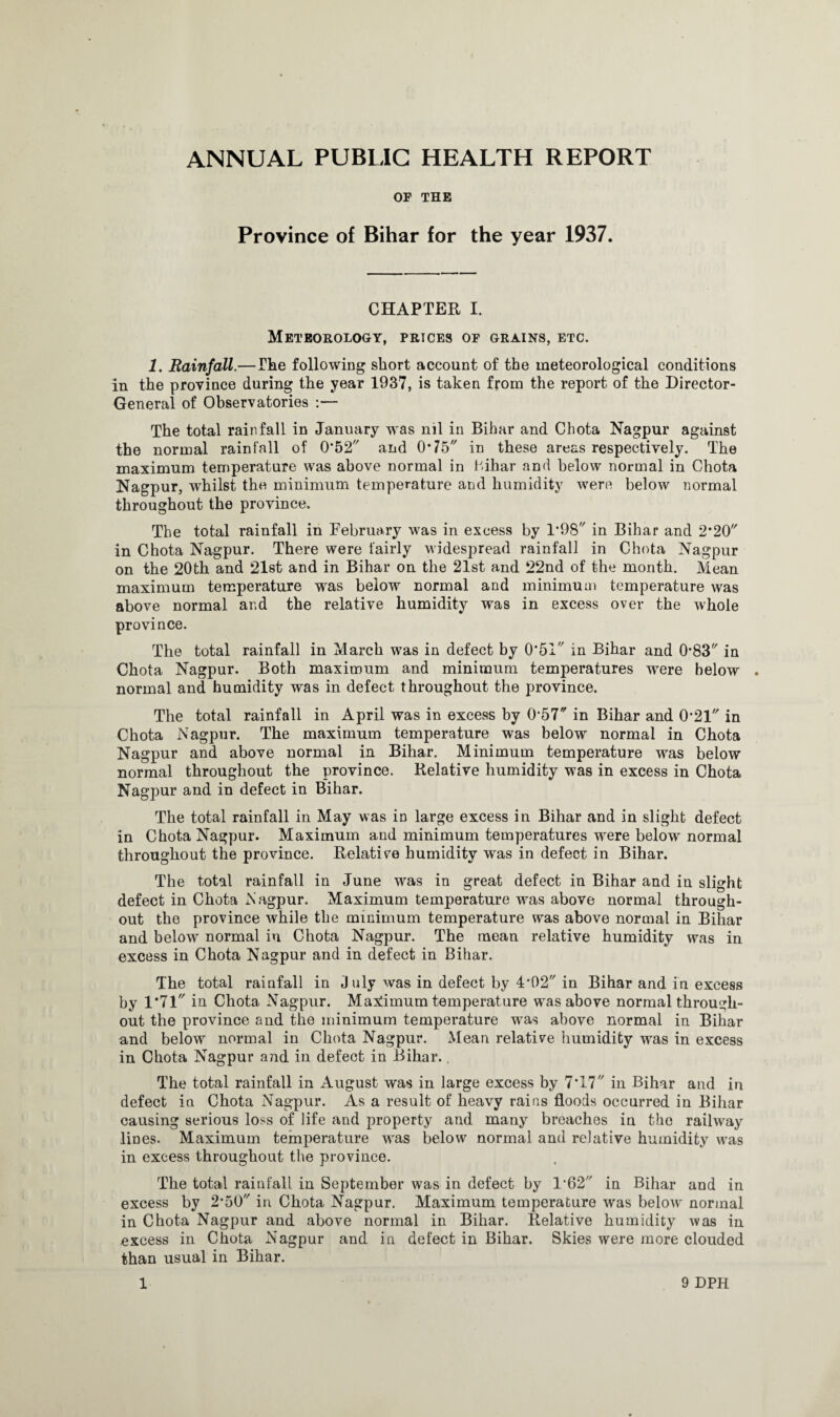 OF THE Province of Bihar for the year 1937. CHAPTER I. Meteorology, prices of grains, etc. 1. Rainfall.—The following short account of the meteorological conditions in the province during the year 1937, is taken from the report of the Director- General of Observatories :— The total rainfall in January was nil in Bibar and Chota Nagpur against the normal rainfall of 0,52'/ and O’ 15 in these areas respectively. The maximum temperature was above normal in Bihar and below normal in Chota Nagpur, whilst the minimum temperature and humidity were below normal throughout the province. The total rainfall in February was in excess by 1*98 in Bihar and 2*20 in Chota Nagpur. There were fairly widespread rainfall in Chota Nagpur on the 20th and 21st and in Bihar on the 21st and 22nd of the month. Mean maximum temperature was below normal and minimum temperature was above normal and the relative humidity was in excess over the whole province. The total rainfall in March was in defect by 0*51 in Bihar and 0-83 in Chota Nagpur. Both maximum and minimum temperatures were below . normal and humidity was in defect throughout the province. The total rainfall in April was in excess by 057 in Bihar and 0*21* in Chota Nagpur. The maximum temperature was below normal in Chota Nagpur and above normal in Bihar. Minimum temperature was below normal throughout the province. Relative humidity was in excess in Chota Nagpur and in defect in Bihar. The total rainfall in May was in large excess in Bihar and in slight defect in Chota Nagpur. Maximum and minimum temperatures were below normal throughout the province. Relative humidity was in defect in Bihar. The total rainfall in June was in great defect in Bihar and in slight defect in Chota Nagpur. Maximum temperature was above normal through¬ out the province while the minimum temperature was above normal in Bihar and below normal in Chota Nagpur. The mean relative humidity was in excess in Chota Nagpur and in defect in Bihar. The total rainfall in J uly was in defect by 4’02 in Bihar and in excess by 1*71// in Chota Nagpur. Maximum temperature was above normal through¬ out the province and the minimum temperature was above normal in Bihar and below normal in Chota Nagpur. Mean relative humidity was in excess in Chota Nagpur and in defect in Bihar.. The total rainfall in August was in large excess by 7*17 in Bihar and in defect ia Chota Nagpur. As a result of heavy rains floods occurred in Bihar causing serious loss of life and property and many breaches in the railway lines. Maximum temperature was below normal and relative humidity was in excess throughout the province. The total rainfall in September was in defect by 1’62 in Bihar and in excess by 2,50'/ in Chota Nagpur. Maximum temperature was below normal in Chota Nagpur and above normal in Bihar. Relative humidity was in excess in Chota Nagpur and in defect in Bihar. Skies were more clouded than usual in Bihar.