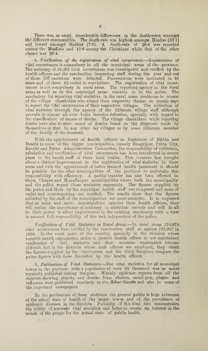 There was, as usual, considerable differences in the death-rates amongst the different communities. The death-rate was highest amongst Hindus (23’1) and lowest amongst Budhist (7*6). A death-rate of 20'4 was recorded among the Muslims and 15’6 among the Christians while that of the other classes was 20*4. 8. Verification of the registration of vital occurrences.—Registration of vital occurrences is compulsory in all the municipal areas of the province. The accuracy of 20,263 vital occurrences was investigated and verified by the health officers and the vaccination inspecting staff during the year and. out of these 137 omissions were detected. Prosecutions were instituted in 66 cases and of these 62 ended in convictions. The registration of vital occur¬ rences is not compulsory in rural areas. The reporting agency in the rural areas as well as in the municipal areas remains to be the police. The machniery for reporting vital statistics in the rural areas continues to consist of the village chankidars who attend their respective thanas on parade days to report the vital occurrences of their respective villages. The collection of vital statistics through the agency of the illiterate village staff although prevails in almost all over India remains defective, specially with regard to the classification of causes of deaths. The village chaukidars while reporting deaths have also to state cause of deaths based on the diagnosis made by themselves or that by any other lay villager or by some illiterate member of the family of the deceased. With the appointment of health officers as Registrars of Births and Deaths in some of the bigger municipalities, namely Bhagalpur, Patna City, Ranchi and Patna Administration Committee, the responsibility of collection, tabulation and verification of vital occurrences has been transferred in recent years to the health staff of these local bodies. This measure has brought about a distinct improvement in the registration of vital statistics in these areas and with the appointment of better trained health personnel it should be possible for the other municipalities of the province to undertake this responsibility with efficiency. A partial transfer has also been effected in Gaya, Chapra and Muzaffarpur municipalities where both the municipality and the police report these statistics separately. The figures supplied by the police and those by the municipal health staff are compared and cases of under and over-reporting are verified. The results show that the figures collected by the staff of the municipalities are more accurate. It is expected that as more and more municipalities appoint their health officers, they will realise the importance of accuracy in statistical records and will do all in their power to effect improvement in the existing machinery with a view to assume full responsibility of this task independent of the police. Verification of Vital Statistics in Rural Areas.—In rural areas 210,874 vital occurrences were verified by the vaccination staff as against 161,087 in 1936. In the rural parts of the country, specially in the districts where suitable health organisation under a district health officer is not maintained verification of vital statistics and their accurate registration become difficult, but in the districts wThere such officers are employed, they check the figures supplied by the vaccinators and the Civil Surgeons compare the police figures with those furnished by the health officers. 9., Publication of Vital Statistics.—The vital statistics for all municipal towns in the province with a population of over 20 thousand was as usual regularly published during the year. Weekly epidemic reports from all the districts showing attacks and deaths from cholera, small-pox, plague and influenza were published regularly in the Bihar Gazette and also jin some of the important newspapers. By the publication of these statistics the general public is kept informed of the actual state of health of the larger towns and of the prevalence of epidemic diseases in the districts. Publicity of this kind also demonstrates the utility of accurate vital statistics and helps to create an interest in the minds of the people for the actual state of public health.