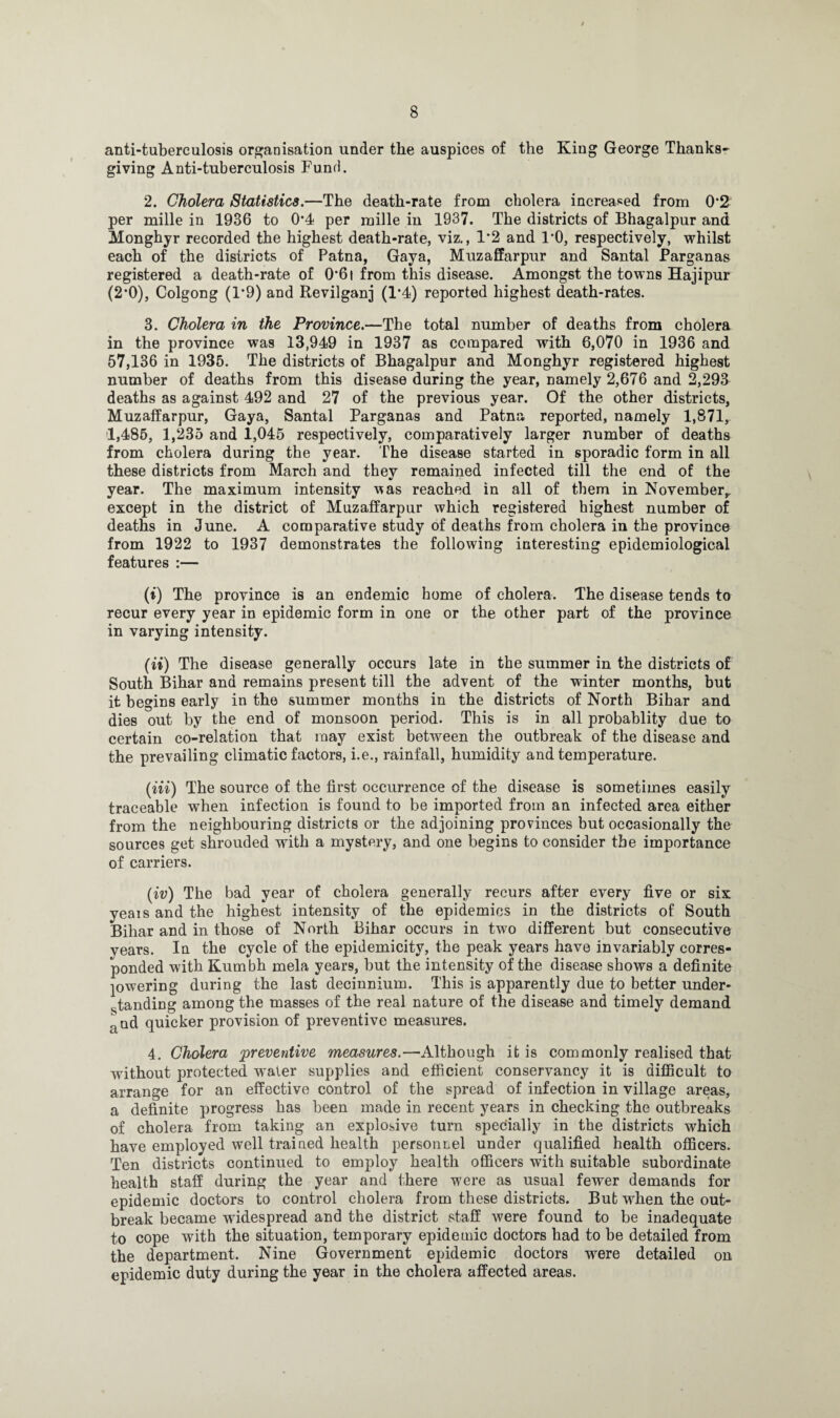 anti-tuberculosis organisation under the auspices of the King George Thanks¬ giving Anti-tuberculosis Fund. 2. Cholera Statistics.—The death-rate from cholera increased from 0’2 per mille in 1936 to 0*4 per mille in 1937. The districts of Bhagalpur and Monghyr recorded the highest death-rate, viz., 1*2 and 1*0, respectively, whilst each of the districts of Patna, Gaya, Muzaffarpur and Santal Parganas registered a death-rate of 0*61 from this disease. Amongst the towns Hajipur (2*0), Colgong (1*9) and Revilganj (1*4) reported highest death-rates. 3. Cholera in the Province.—The total number of deaths from cholera in the province was 13,949 in 1937 as compared with 6,070 in 1936 and 57,136 in 1935. The districts of Bhagalpur and Monghyr registered highest number of deaths from this disease during the year, namely 2,676 and 2,293 deaths as against 492 and 27 of the previous year. Of the other districts, Muzaffarpur, Gaya, Santal Parganas and Patna reported, namely 1,871, 1,485, 1,235 and 1,045 respectively, comparatively larger number of deaths from cholera during the year. The disease started in sporadic form in all these districts from March and they remained infected till the end of the year. The maximum intensity ’was reached in all of them in November,, except in the district of Muzaffarpur which registered highest number of deaths in June. A comparative study of deaths from cholera in the province from 1922 to 1937 demonstrates the following interesting epidemiological features :— (i) The province is an endemic home of cholera. The disease tends to recur every year in epidemic form in one or the other part of the province in varying intensity. (ii) The disease generally occurs late in the summer in the districts of South Bihar and remains present till the advent of the winter months, but it begins early in the summer months in the districts of North Bihar and dies out by the end of monsoon period. This is in all probablity due to certain co-relation that may exist between the outbreak of the disease and the prevailing climatic factors, i.e., rainfall, humidity and temperature. (m) The source of the first occurrence of the disease is sometimes easily traceable when infection is found to be imported from an infected area either from the neighbouring districts or the adjoining provinces but occasionally the sources get shrouded with a mystery, and one begins to consider the importance of carriers. (iv) The bad year of cholera generally recurs after every five or six yeais and the highest intensity of the epidemics in the districts of South Bihar and in those of North Bihar occurs in two different but consecutive years. In the cycle of the epidemicity, the peak years have invariably corres¬ ponded with Kumbh mela years, but the intensity of the disease shows a definite powering during the last decinnium. This is apparently due to better under- handing among the masses of the real nature of the disease and timely demand and quicker provision of preventive measures. 4. Cholera preventive measures.—A-lthough it is commonly realised that without protected w ater supplies and efficient conservancy it is difficult to arrange for an effective control of the spread of infection in village areas, a definite progress has been made in recent years in checking the outbreaks of cholera from taking an explosive turn specially in the districts which have employed well trained health personnel under qualified health officers. Ten districts continued to employ health officers with suitable subordinate health staff during the year and there were as usual fewer demands for epidemic doctors to control cholera from these districts. But when the out¬ break became widespread and the district staff were found to be inadequate to cope with the situation, temporary epidemic doctors had to be detailed from the department. Nine Government epidemic doctors were detailed on epidemic duty during the year in the cholera affected areas.