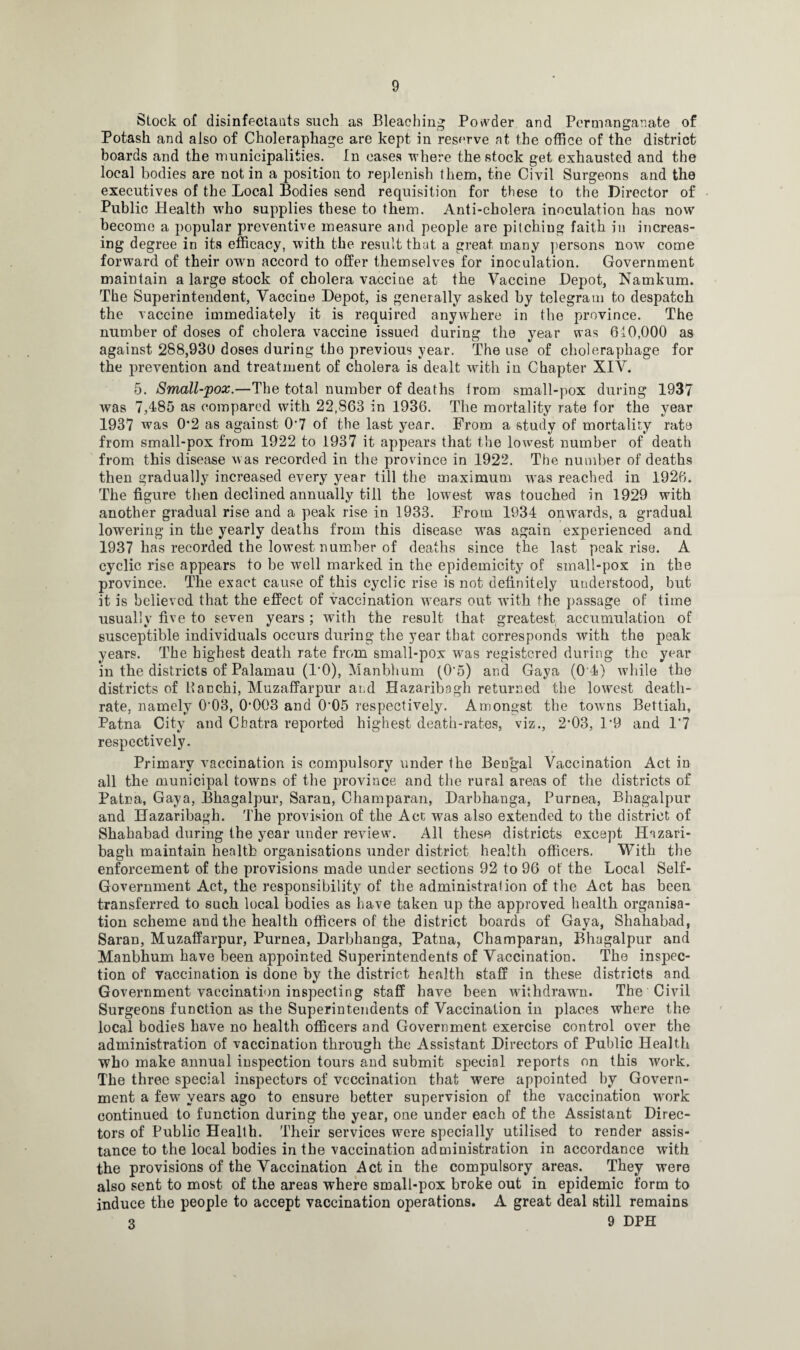 Stock of disinfectants such as Bleaching Powder and Permanganate of Potash and also of Choleraphage are kept in reserve at the office of the district boards and the municipalities. In cases where the stock get exhausted and the local bodies are not in a position to replenish them, the Civil Surgeons and the executives of the Local Bodies send requisition for these to the Director of Public Health who supplies these to them. Anti-cholera inoculation has now become a popular preventive measure and people are pitching faith in increas¬ ing degree in its efficacy, with the result that a great many persons nowT come forward of their own accord to offer themselves for inoculation. Government maintain a large stock of cholera vaccine at the Vaccine Depot, Namkum. The Superintendent, Vaccine Depot, is generally asked by telegram to despatch the vaccine immediately it is required anywhere in the province. The number of doses of cholera vaccine issued during the year was 610,000 as against 288,930 doses during the previous year. The use of choleraphage for the prevention and treatment of cholera is dealt with in Chapter XIV. 5. Small-pox.—The total number of deaths from small-pox during 1937 was 7,485 as compared with 22.S63 in 1936. The mortality rate for the year 1937 was 0*2 as against 0’7 of the last year. From a study of mortality rate from small-pox from 1922 to 1937 it appears that the lowest number of death from this disease was recorded in the province in 1922. The number of deaths then gradually increased every year till the maximum wras reached in 1926. The figure then declined annually till the lowest was touched in 1929 with another gradual rise and a peak rise in 1933. From 1934 onwards, a gradual lowering in the yearly deaths from this disease was again experienced and 1937 has recorded the lowest number of deaths since the last peak rise. A cyclic rise appears to be well marked in the epidemicity of small-pox in the province. The exact cause of this cyclic rise is not definitely understood, but it is believed that the effect of vaccination wTears out with the passage of time usually five to seven years; with the result that greatest accumulation of susceptible individuals occurs during the year that corresponds with the peak years. The highest death rate from small-pox was registered during the year in the districts of Palamau (l'O), Manbhum (0'5) and Gaya (0 4) while the districts of Hacchi, Muzaffarpur and Hazaribagh returned the lowest death- rate, namely 0‘03, 0*003 and 0*05 respectively. Amongst the towns Bettiah, Patna City and Chatra reported highest death-rates, viz., 2’03, 1*9 and 1*7 respectively. Primary vaccination is compulsory under the Bengal Vaccination Act in all the municipal towms of the province and the rural areas of the districts of Patna, Gaya, Bhagalpur, Saran, Champaran, Darbhanga, Purnea, Bhagalpur and Hazaribagh. The provision of the Act was also extended to the district of Shahabad during the year under review. All these districts except Hazari¬ bagh maintain health organisations under district health officers. With the enforcement of the provisions made under sections 92 to 96 of the Local Self- Government Act, the responsibility of the administration of the Act has been transferred to such local bodies as have taken up the approved health organisa¬ tion scheme and the health officers of the district boards of Gaya, Shahabad, Saran, Muzaffarpur, Purnea, Darbhanga, Patna, Champaran, Bhagalpur and Manbhum have been appointed Superintendents of Vaccination. The inspec¬ tion of vaccination is done by the district health staff in these districts and Government vaccination inspecting staff have been withdrawn. The Civil Surgeons function as the Superintendents of Vaccination in places where the local bodies have no health officers and Government exercise control over the administration of vaccination through the Assistant Directors of Public Health who make annual inspection tours and submit special reports on this work. The three special inspectors of vcccination that were appointed by Govern¬ ment a few years ago to ensure better supervision of the vaccination work continued to function during the year, one under each of the Assistant Direc¬ tors of Public Health. Their services were specially utilised to render assis¬ tance to the local bodies in the vaccination administration in accordance with the provisions of the Vaccination Act in the compulsory areas. They were also sent to most of the areas where small-pox broke out in epidemic form to induce the people to accept vaccination operations. A great deal still remains 3 9 DPH